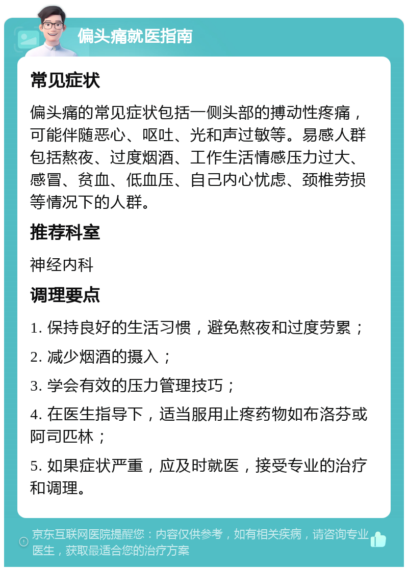 偏头痛就医指南 常见症状 偏头痛的常见症状包括一侧头部的搏动性疼痛，可能伴随恶心、呕吐、光和声过敏等。易感人群包括熬夜、过度烟酒、工作生活情感压力过大、感冒、贫血、低血压、自己内心忧虑、颈椎劳损等情况下的人群。 推荐科室 神经内科 调理要点 1. 保持良好的生活习惯，避免熬夜和过度劳累； 2. 减少烟酒的摄入； 3. 学会有效的压力管理技巧； 4. 在医生指导下，适当服用止疼药物如布洛芬或阿司匹林； 5. 如果症状严重，应及时就医，接受专业的治疗和调理。