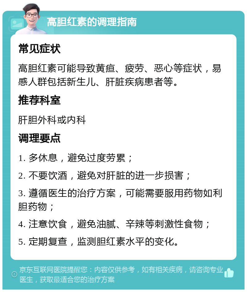 高胆红素的调理指南 常见症状 高胆红素可能导致黄疸、疲劳、恶心等症状，易感人群包括新生儿、肝脏疾病患者等。 推荐科室 肝胆外科或内科 调理要点 1. 多休息，避免过度劳累； 2. 不要饮酒，避免对肝脏的进一步损害； 3. 遵循医生的治疗方案，可能需要服用药物如利胆药物； 4. 注意饮食，避免油腻、辛辣等刺激性食物； 5. 定期复查，监测胆红素水平的变化。