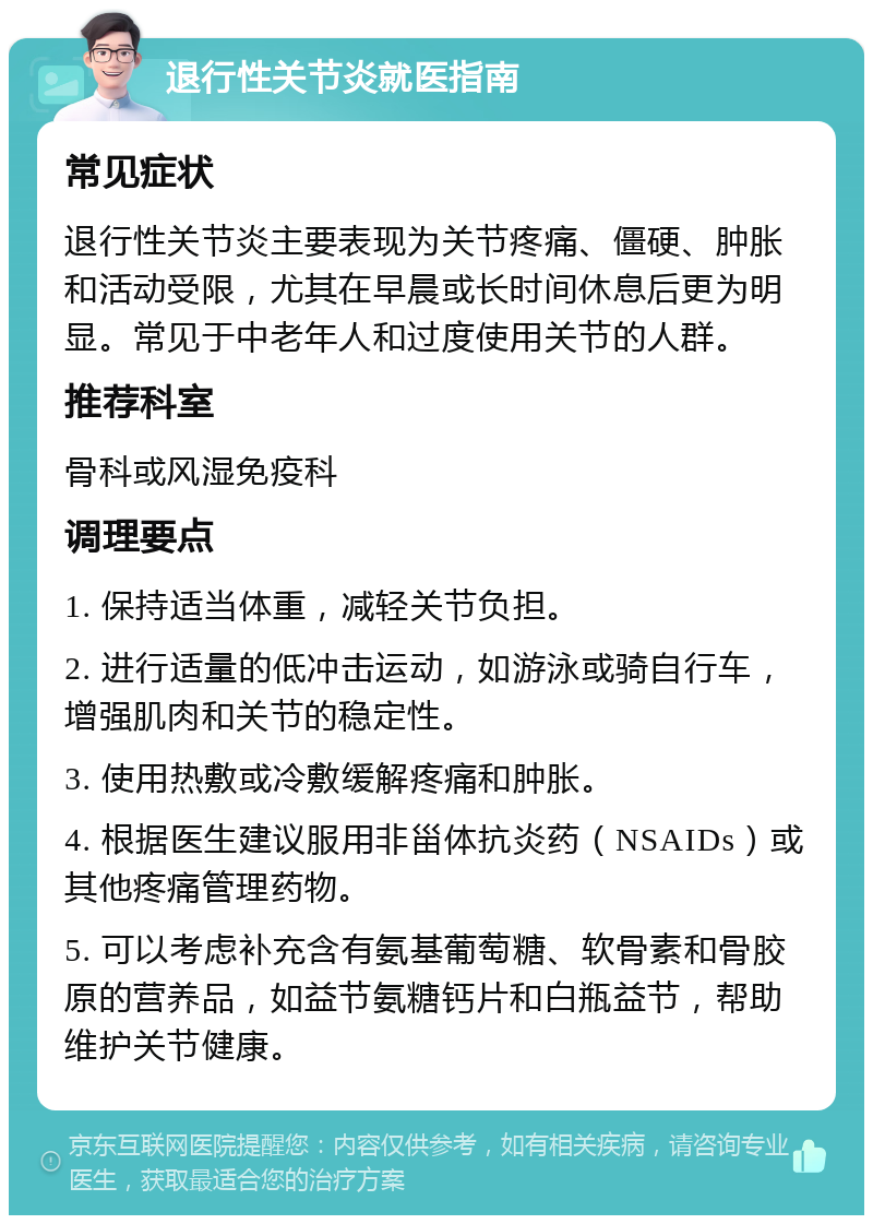 退行性关节炎就医指南 常见症状 退行性关节炎主要表现为关节疼痛、僵硬、肿胀和活动受限，尤其在早晨或长时间休息后更为明显。常见于中老年人和过度使用关节的人群。 推荐科室 骨科或风湿免疫科 调理要点 1. 保持适当体重，减轻关节负担。 2. 进行适量的低冲击运动，如游泳或骑自行车，增强肌肉和关节的稳定性。 3. 使用热敷或冷敷缓解疼痛和肿胀。 4. 根据医生建议服用非甾体抗炎药（NSAIDs）或其他疼痛管理药物。 5. 可以考虑补充含有氨基葡萄糖、软骨素和骨胶原的营养品，如益节氨糖钙片和白瓶益节，帮助维护关节健康。