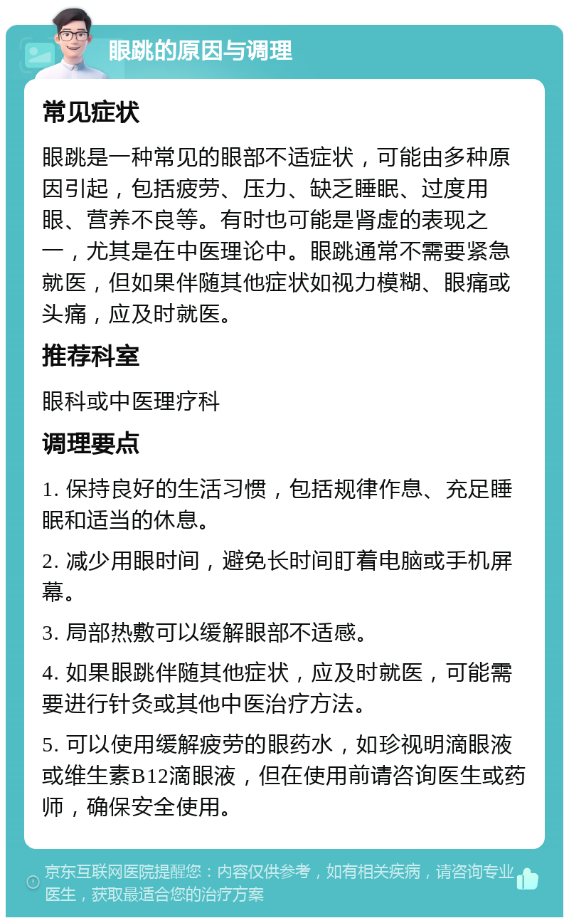 眼跳的原因与调理 常见症状 眼跳是一种常见的眼部不适症状，可能由多种原因引起，包括疲劳、压力、缺乏睡眠、过度用眼、营养不良等。有时也可能是肾虚的表现之一，尤其是在中医理论中。眼跳通常不需要紧急就医，但如果伴随其他症状如视力模糊、眼痛或头痛，应及时就医。 推荐科室 眼科或中医理疗科 调理要点 1. 保持良好的生活习惯，包括规律作息、充足睡眠和适当的休息。 2. 减少用眼时间，避免长时间盯着电脑或手机屏幕。 3. 局部热敷可以缓解眼部不适感。 4. 如果眼跳伴随其他症状，应及时就医，可能需要进行针灸或其他中医治疗方法。 5. 可以使用缓解疲劳的眼药水，如珍视明滴眼液或维生素B12滴眼液，但在使用前请咨询医生或药师，确保安全使用。