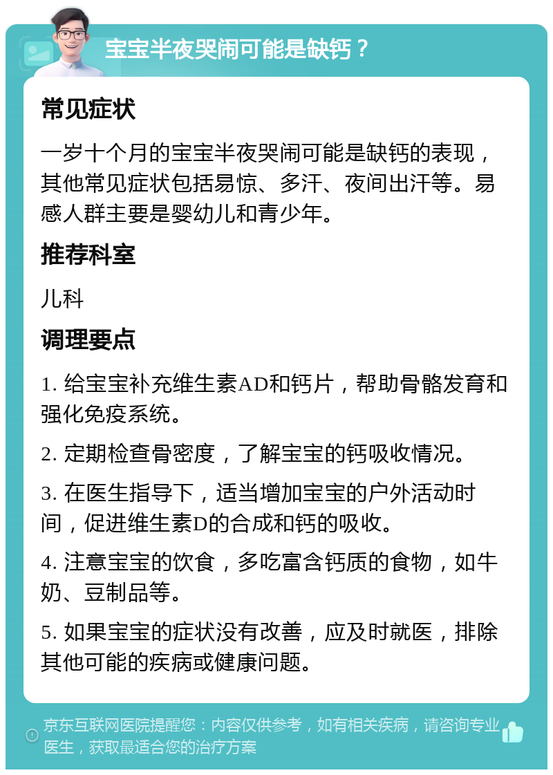 宝宝半夜哭闹可能是缺钙？ 常见症状 一岁十个月的宝宝半夜哭闹可能是缺钙的表现，其他常见症状包括易惊、多汗、夜间出汗等。易感人群主要是婴幼儿和青少年。 推荐科室 儿科 调理要点 1. 给宝宝补充维生素AD和钙片，帮助骨骼发育和强化免疫系统。 2. 定期检查骨密度，了解宝宝的钙吸收情况。 3. 在医生指导下，适当增加宝宝的户外活动时间，促进维生素D的合成和钙的吸收。 4. 注意宝宝的饮食，多吃富含钙质的食物，如牛奶、豆制品等。 5. 如果宝宝的症状没有改善，应及时就医，排除其他可能的疾病或健康问题。