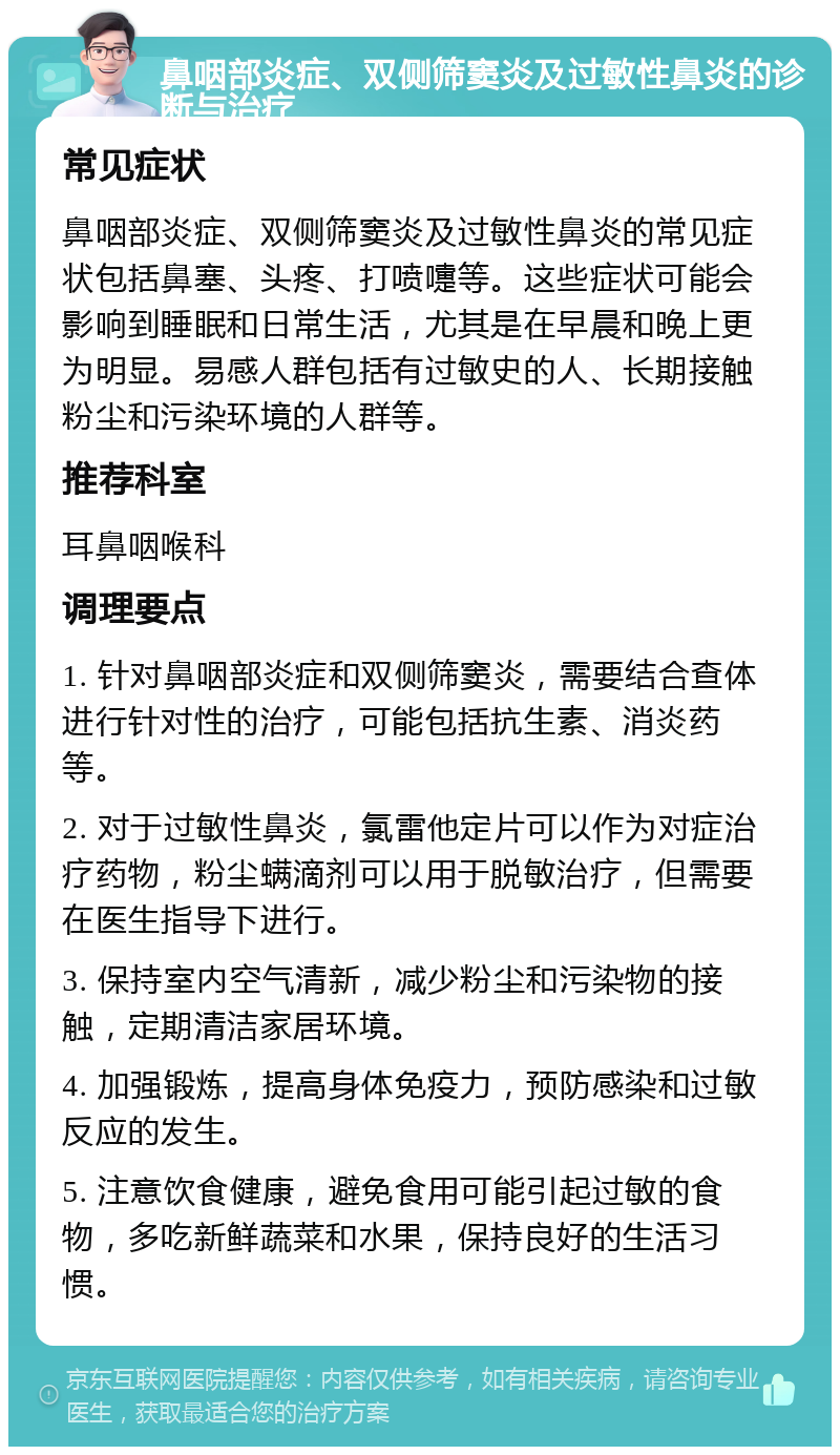 鼻咽部炎症、双侧筛窦炎及过敏性鼻炎的诊断与治疗 常见症状 鼻咽部炎症、双侧筛窦炎及过敏性鼻炎的常见症状包括鼻塞、头疼、打喷嚏等。这些症状可能会影响到睡眠和日常生活，尤其是在早晨和晚上更为明显。易感人群包括有过敏史的人、长期接触粉尘和污染环境的人群等。 推荐科室 耳鼻咽喉科 调理要点 1. 针对鼻咽部炎症和双侧筛窦炎，需要结合查体进行针对性的治疗，可能包括抗生素、消炎药等。 2. 对于过敏性鼻炎，氯雷他定片可以作为对症治疗药物，粉尘螨滴剂可以用于脱敏治疗，但需要在医生指导下进行。 3. 保持室内空气清新，减少粉尘和污染物的接触，定期清洁家居环境。 4. 加强锻炼，提高身体免疫力，预防感染和过敏反应的发生。 5. 注意饮食健康，避免食用可能引起过敏的食物，多吃新鲜蔬菜和水果，保持良好的生活习惯。