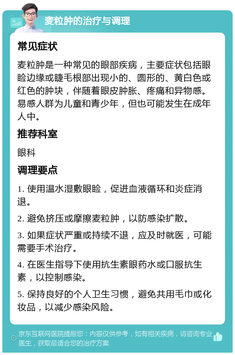 麦粒肿的治疗与调理 常见症状 麦粒肿是一种常见的眼部疾病，主要症状包括眼睑边缘或睫毛根部出现小的、圆形的、黄白色或红色的肿块，伴随着眼皮肿胀、疼痛和异物感。易感人群为儿童和青少年，但也可能发生在成年人中。 推荐科室 眼科 调理要点 1. 使用温水湿敷眼睑，促进血液循环和炎症消退。 2. 避免挤压或摩擦麦粒肿，以防感染扩散。 3. 如果症状严重或持续不退，应及时就医，可能需要手术治疗。 4. 在医生指导下使用抗生素眼药水或口服抗生素，以控制感染。 5. 保持良好的个人卫生习惯，避免共用毛巾或化妆品，以减少感染风险。