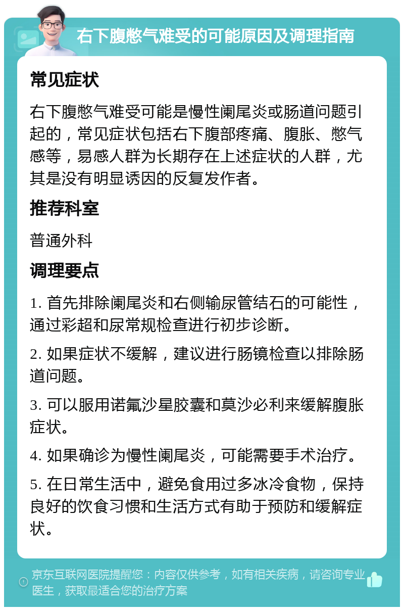 右下腹憋气难受的可能原因及调理指南 常见症状 右下腹憋气难受可能是慢性阑尾炎或肠道问题引起的，常见症状包括右下腹部疼痛、腹胀、憋气感等，易感人群为长期存在上述症状的人群，尤其是没有明显诱因的反复发作者。 推荐科室 普通外科 调理要点 1. 首先排除阑尾炎和右侧输尿管结石的可能性，通过彩超和尿常规检查进行初步诊断。 2. 如果症状不缓解，建议进行肠镜检查以排除肠道问题。 3. 可以服用诺氟沙星胶囊和莫沙必利来缓解腹胀症状。 4. 如果确诊为慢性阑尾炎，可能需要手术治疗。 5. 在日常生活中，避免食用过多冰冷食物，保持良好的饮食习惯和生活方式有助于预防和缓解症状。