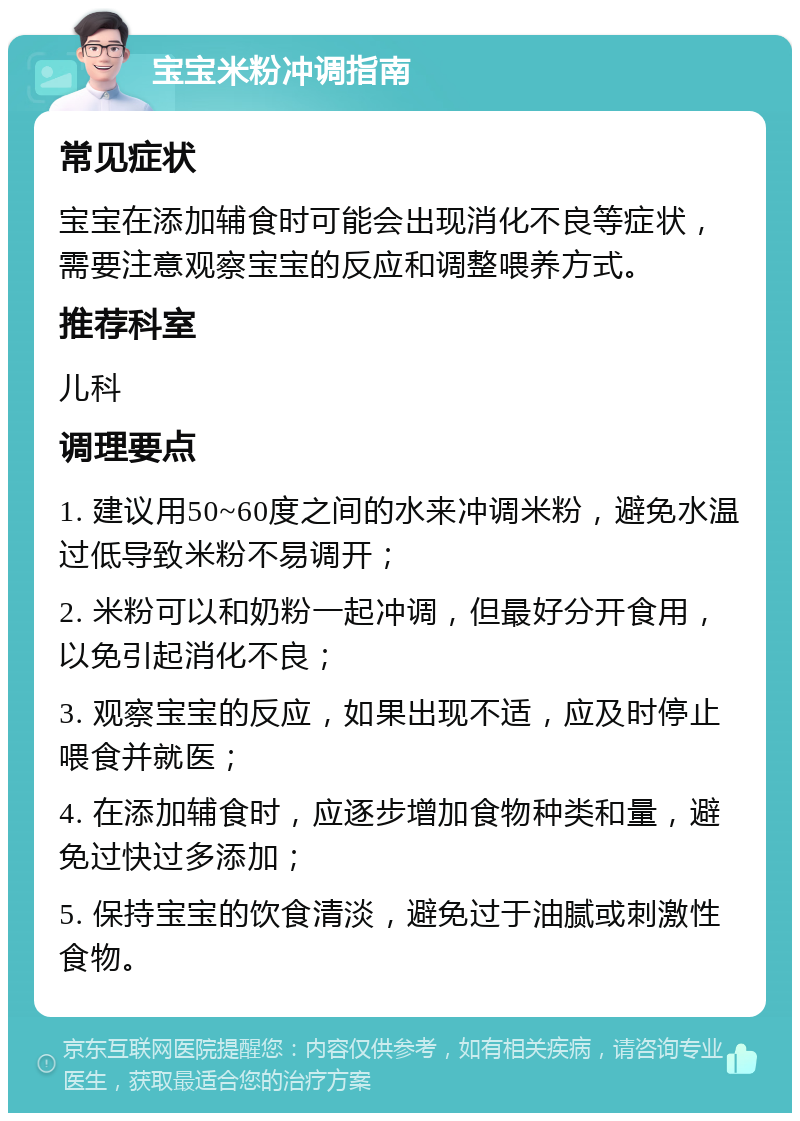 宝宝米粉冲调指南 常见症状 宝宝在添加辅食时可能会出现消化不良等症状，需要注意观察宝宝的反应和调整喂养方式。 推荐科室 儿科 调理要点 1. 建议用50~60度之间的水来冲调米粉，避免水温过低导致米粉不易调开； 2. 米粉可以和奶粉一起冲调，但最好分开食用，以免引起消化不良； 3. 观察宝宝的反应，如果出现不适，应及时停止喂食并就医； 4. 在添加辅食时，应逐步增加食物种类和量，避免过快过多添加； 5. 保持宝宝的饮食清淡，避免过于油腻或刺激性食物。