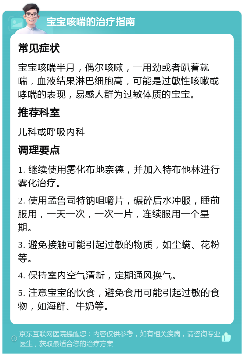 宝宝咳喘的治疗指南 常见症状 宝宝咳喘半月，偶尔咳嗽，一用劲或者趴着就喘，血液结果淋巴细胞高，可能是过敏性咳嗽或哮喘的表现，易感人群为过敏体质的宝宝。 推荐科室 儿科或呼吸内科 调理要点 1. 继续使用雾化布地奈德，并加入特布他林进行雾化治疗。 2. 使用孟鲁司特钠咀嚼片，碾碎后水冲服，睡前服用，一天一次，一次一片，连续服用一个星期。 3. 避免接触可能引起过敏的物质，如尘螨、花粉等。 4. 保持室内空气清新，定期通风换气。 5. 注意宝宝的饮食，避免食用可能引起过敏的食物，如海鲜、牛奶等。