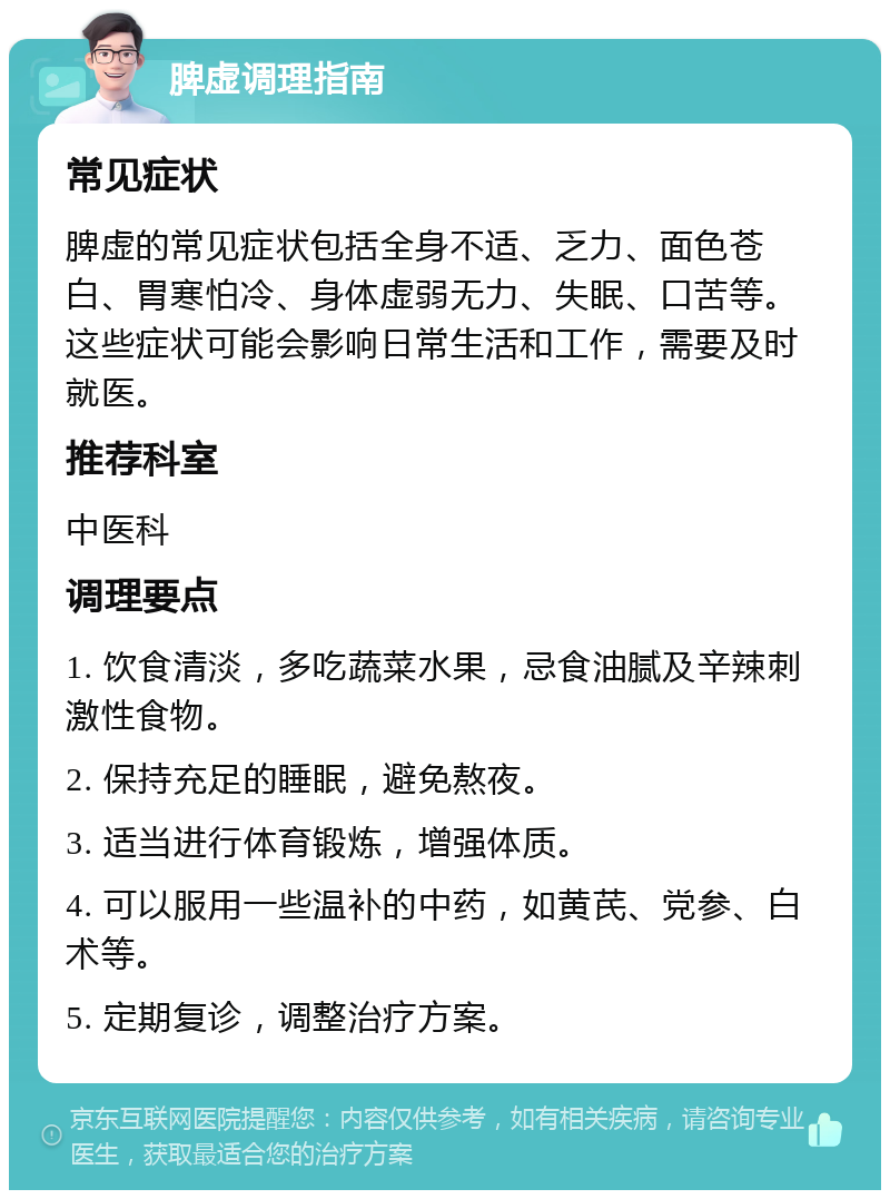 脾虚调理指南 常见症状 脾虚的常见症状包括全身不适、乏力、面色苍白、胃寒怕冷、身体虚弱无力、失眠、口苦等。这些症状可能会影响日常生活和工作，需要及时就医。 推荐科室 中医科 调理要点 1. 饮食清淡，多吃蔬菜水果，忌食油腻及辛辣刺激性食物。 2. 保持充足的睡眠，避免熬夜。 3. 适当进行体育锻炼，增强体质。 4. 可以服用一些温补的中药，如黄芪、党参、白术等。 5. 定期复诊，调整治疗方案。