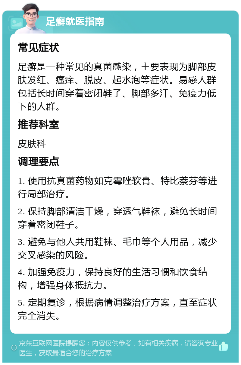 足癣就医指南 常见症状 足癣是一种常见的真菌感染，主要表现为脚部皮肤发红、瘙痒、脱皮、起水泡等症状。易感人群包括长时间穿着密闭鞋子、脚部多汗、免疫力低下的人群。 推荐科室 皮肤科 调理要点 1. 使用抗真菌药物如克霉唑软膏、特比萘芬等进行局部治疗。 2. 保持脚部清洁干燥，穿透气鞋袜，避免长时间穿着密闭鞋子。 3. 避免与他人共用鞋袜、毛巾等个人用品，减少交叉感染的风险。 4. 加强免疫力，保持良好的生活习惯和饮食结构，增强身体抵抗力。 5. 定期复诊，根据病情调整治疗方案，直至症状完全消失。