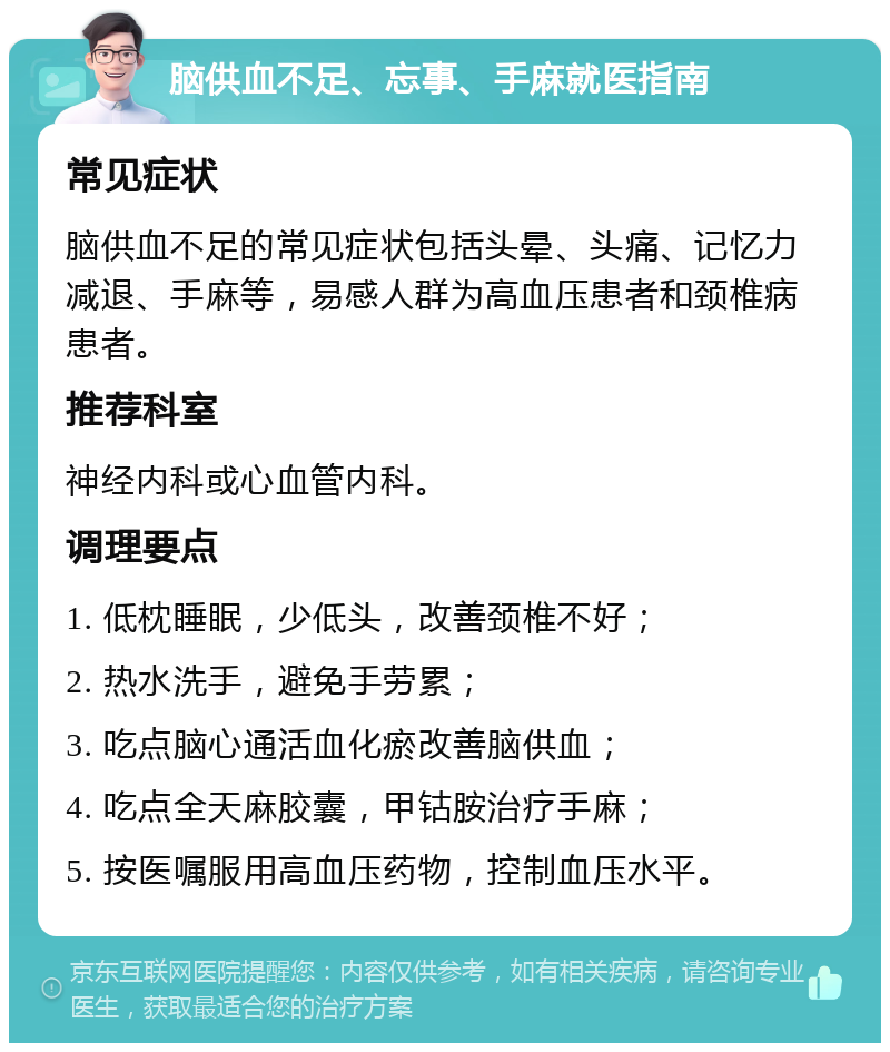 脑供血不足、忘事、手麻就医指南 常见症状 脑供血不足的常见症状包括头晕、头痛、记忆力减退、手麻等，易感人群为高血压患者和颈椎病患者。 推荐科室 神经内科或心血管内科。 调理要点 1. 低枕睡眠，少低头，改善颈椎不好； 2. 热水洗手，避免手劳累； 3. 吃点脑心通活血化瘀改善脑供血； 4. 吃点全天麻胶囊，甲钴胺治疗手麻； 5. 按医嘱服用高血压药物，控制血压水平。