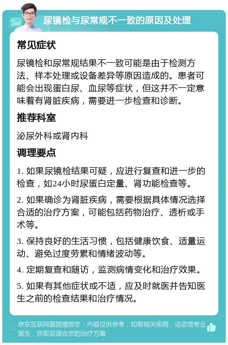 尿镜检与尿常规不一致的原因及处理 常见症状 尿镜检和尿常规结果不一致可能是由于检测方法、样本处理或设备差异等原因造成的。患者可能会出现蛋白尿、血尿等症状，但这并不一定意味着有肾脏疾病，需要进一步检查和诊断。 推荐科室 泌尿外科或肾内科 调理要点 1. 如果尿镜检结果可疑，应进行复查和进一步的检查，如24小时尿蛋白定量、肾功能检查等。 2. 如果确诊为肾脏疾病，需要根据具体情况选择合适的治疗方案，可能包括药物治疗、透析或手术等。 3. 保持良好的生活习惯，包括健康饮食、适量运动、避免过度劳累和情绪波动等。 4. 定期复查和随访，监测病情变化和治疗效果。 5. 如果有其他症状或不适，应及时就医并告知医生之前的检查结果和治疗情况。