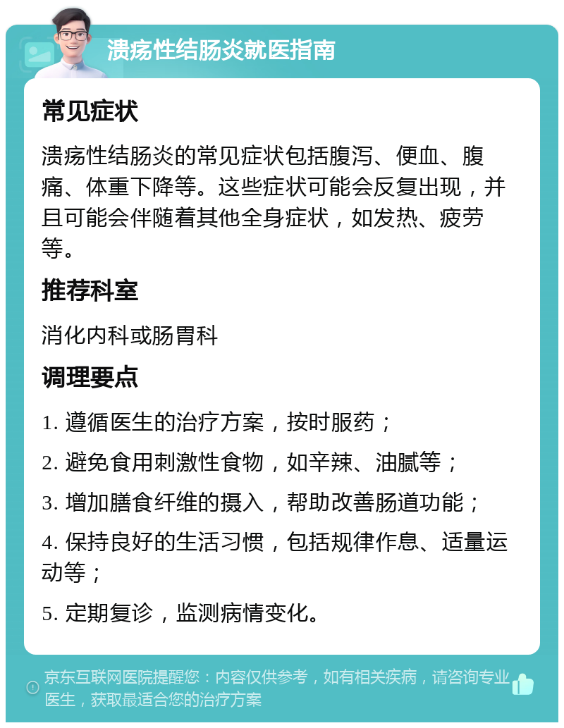 溃疡性结肠炎就医指南 常见症状 溃疡性结肠炎的常见症状包括腹泻、便血、腹痛、体重下降等。这些症状可能会反复出现，并且可能会伴随着其他全身症状，如发热、疲劳等。 推荐科室 消化内科或肠胃科 调理要点 1. 遵循医生的治疗方案，按时服药； 2. 避免食用刺激性食物，如辛辣、油腻等； 3. 增加膳食纤维的摄入，帮助改善肠道功能； 4. 保持良好的生活习惯，包括规律作息、适量运动等； 5. 定期复诊，监测病情变化。