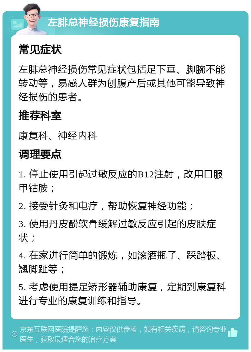 左腓总神经损伤康复指南 常见症状 左腓总神经损伤常见症状包括足下垂、脚腕不能转动等，易感人群为刨腹产后或其他可能导致神经损伤的患者。 推荐科室 康复科、神经内科 调理要点 1. 停止使用引起过敏反应的B12注射，改用口服甲钴胺； 2. 接受针灸和电疗，帮助恢复神经功能； 3. 使用丹皮酚软膏缓解过敏反应引起的皮肤症状； 4. 在家进行简单的锻炼，如滚酒瓶子、踩踏板、翘脚趾等； 5. 考虑使用提足矫形器辅助康复，定期到康复科进行专业的康复训练和指导。