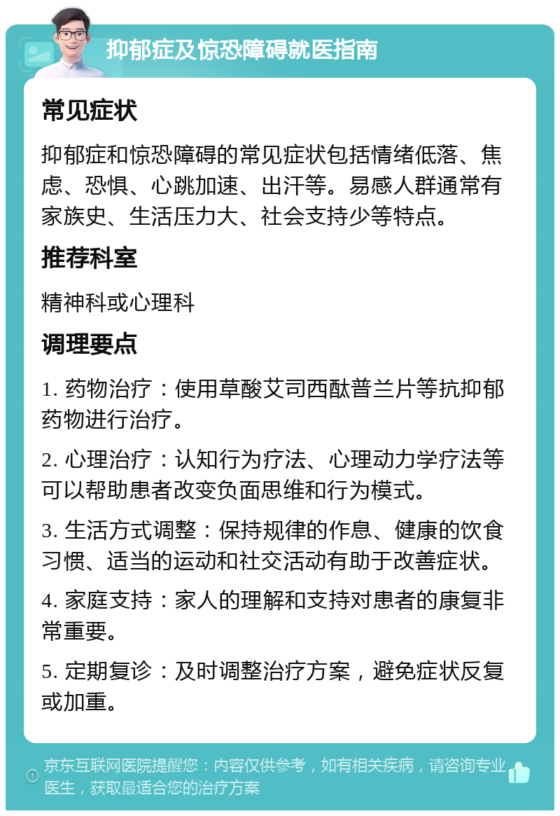 抑郁症及惊恐障碍就医指南 常见症状 抑郁症和惊恐障碍的常见症状包括情绪低落、焦虑、恐惧、心跳加速、出汗等。易感人群通常有家族史、生活压力大、社会支持少等特点。 推荐科室 精神科或心理科 调理要点 1. 药物治疗：使用草酸艾司西酞普兰片等抗抑郁药物进行治疗。 2. 心理治疗：认知行为疗法、心理动力学疗法等可以帮助患者改变负面思维和行为模式。 3. 生活方式调整：保持规律的作息、健康的饮食习惯、适当的运动和社交活动有助于改善症状。 4. 家庭支持：家人的理解和支持对患者的康复非常重要。 5. 定期复诊：及时调整治疗方案，避免症状反复或加重。