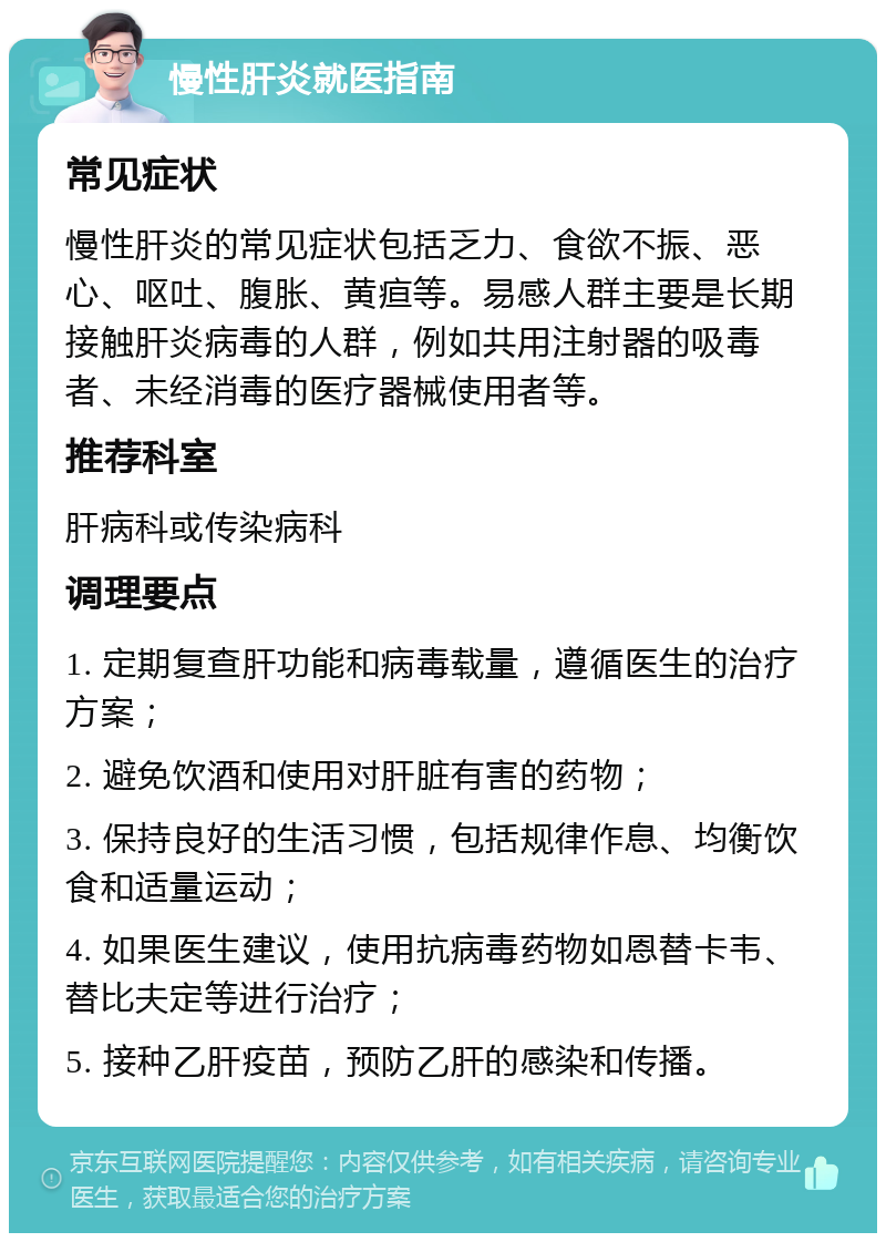 慢性肝炎就医指南 常见症状 慢性肝炎的常见症状包括乏力、食欲不振、恶心、呕吐、腹胀、黄疸等。易感人群主要是长期接触肝炎病毒的人群，例如共用注射器的吸毒者、未经消毒的医疗器械使用者等。 推荐科室 肝病科或传染病科 调理要点 1. 定期复查肝功能和病毒载量，遵循医生的治疗方案； 2. 避免饮酒和使用对肝脏有害的药物； 3. 保持良好的生活习惯，包括规律作息、均衡饮食和适量运动； 4. 如果医生建议，使用抗病毒药物如恩替卡韦、替比夫定等进行治疗； 5. 接种乙肝疫苗，预防乙肝的感染和传播。