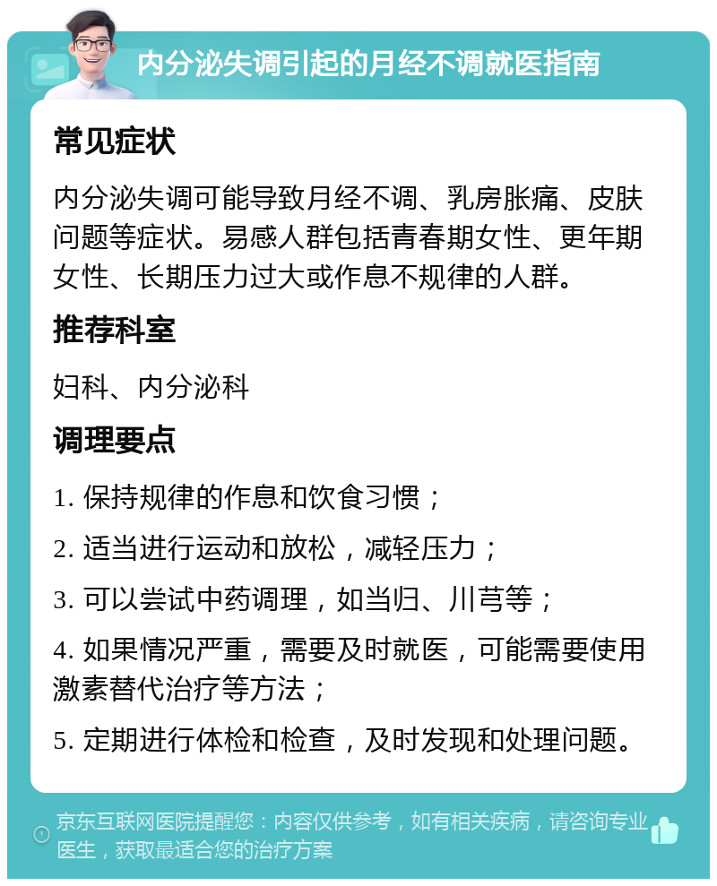 内分泌失调引起的月经不调就医指南 常见症状 内分泌失调可能导致月经不调、乳房胀痛、皮肤问题等症状。易感人群包括青春期女性、更年期女性、长期压力过大或作息不规律的人群。 推荐科室 妇科、内分泌科 调理要点 1. 保持规律的作息和饮食习惯； 2. 适当进行运动和放松，减轻压力； 3. 可以尝试中药调理，如当归、川芎等； 4. 如果情况严重，需要及时就医，可能需要使用激素替代治疗等方法； 5. 定期进行体检和检查，及时发现和处理问题。