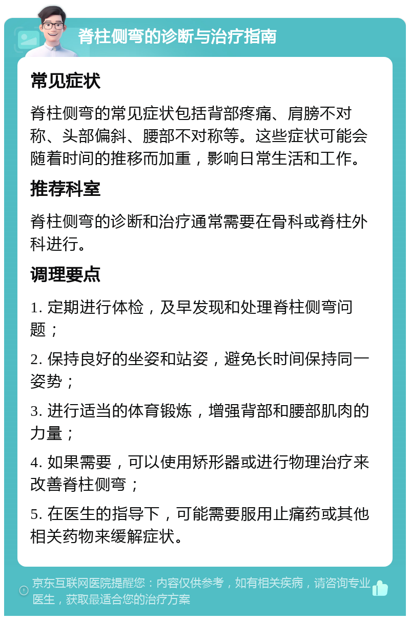 脊柱侧弯的诊断与治疗指南 常见症状 脊柱侧弯的常见症状包括背部疼痛、肩膀不对称、头部偏斜、腰部不对称等。这些症状可能会随着时间的推移而加重，影响日常生活和工作。 推荐科室 脊柱侧弯的诊断和治疗通常需要在骨科或脊柱外科进行。 调理要点 1. 定期进行体检，及早发现和处理脊柱侧弯问题； 2. 保持良好的坐姿和站姿，避免长时间保持同一姿势； 3. 进行适当的体育锻炼，增强背部和腰部肌肉的力量； 4. 如果需要，可以使用矫形器或进行物理治疗来改善脊柱侧弯； 5. 在医生的指导下，可能需要服用止痛药或其他相关药物来缓解症状。