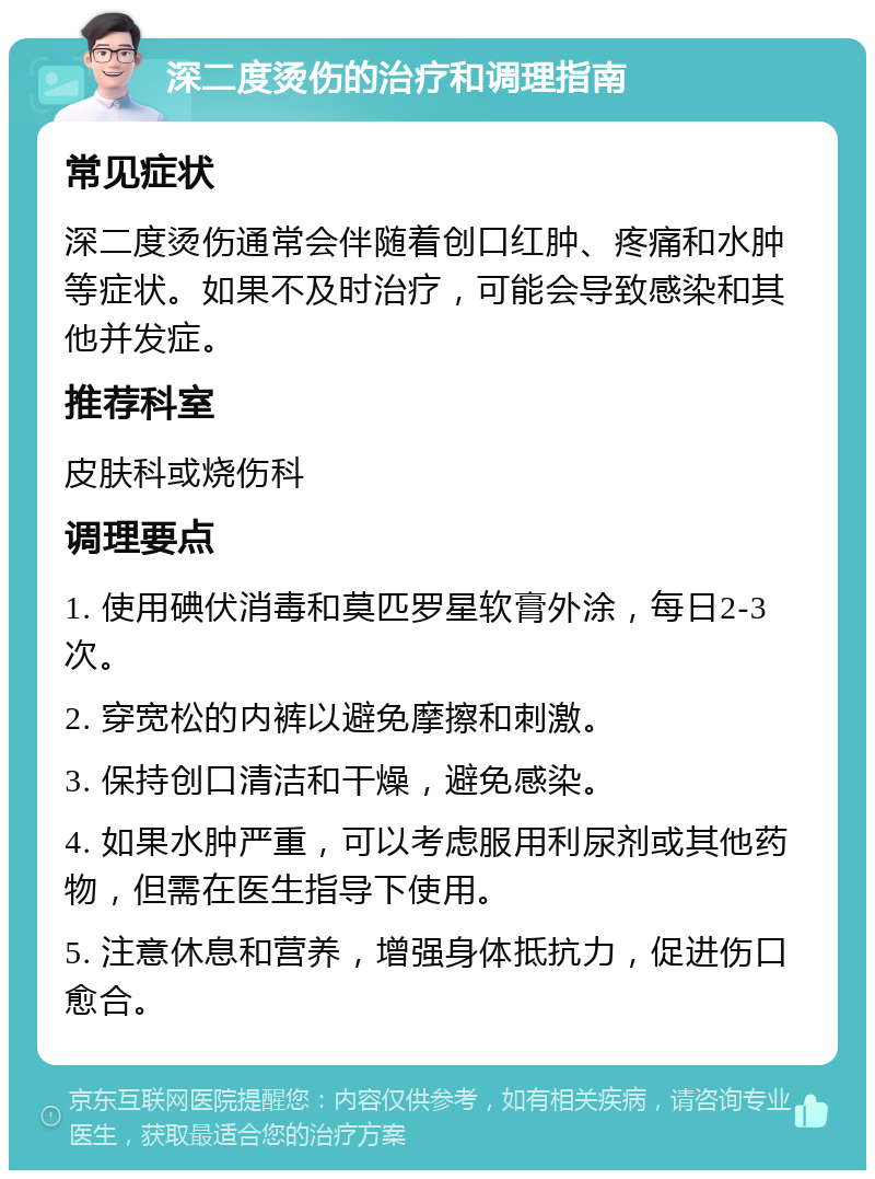 深二度烫伤的治疗和调理指南 常见症状 深二度烫伤通常会伴随着创口红肿、疼痛和水肿等症状。如果不及时治疗，可能会导致感染和其他并发症。 推荐科室 皮肤科或烧伤科 调理要点 1. 使用碘伏消毒和莫匹罗星软膏外涂，每日2-3次。 2. 穿宽松的内裤以避免摩擦和刺激。 3. 保持创口清洁和干燥，避免感染。 4. 如果水肿严重，可以考虑服用利尿剂或其他药物，但需在医生指导下使用。 5. 注意休息和营养，增强身体抵抗力，促进伤口愈合。