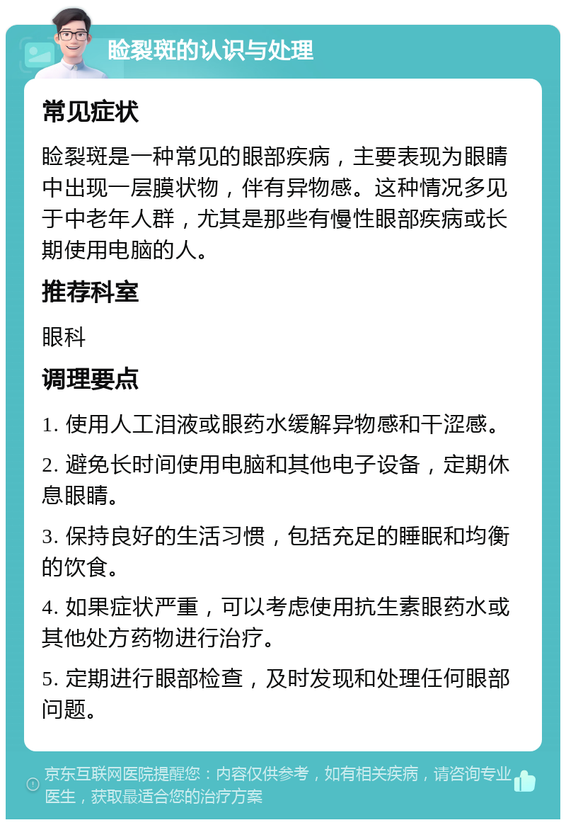 睑裂斑的认识与处理 常见症状 睑裂斑是一种常见的眼部疾病，主要表现为眼睛中出现一层膜状物，伴有异物感。这种情况多见于中老年人群，尤其是那些有慢性眼部疾病或长期使用电脑的人。 推荐科室 眼科 调理要点 1. 使用人工泪液或眼药水缓解异物感和干涩感。 2. 避免长时间使用电脑和其他电子设备，定期休息眼睛。 3. 保持良好的生活习惯，包括充足的睡眠和均衡的饮食。 4. 如果症状严重，可以考虑使用抗生素眼药水或其他处方药物进行治疗。 5. 定期进行眼部检查，及时发现和处理任何眼部问题。