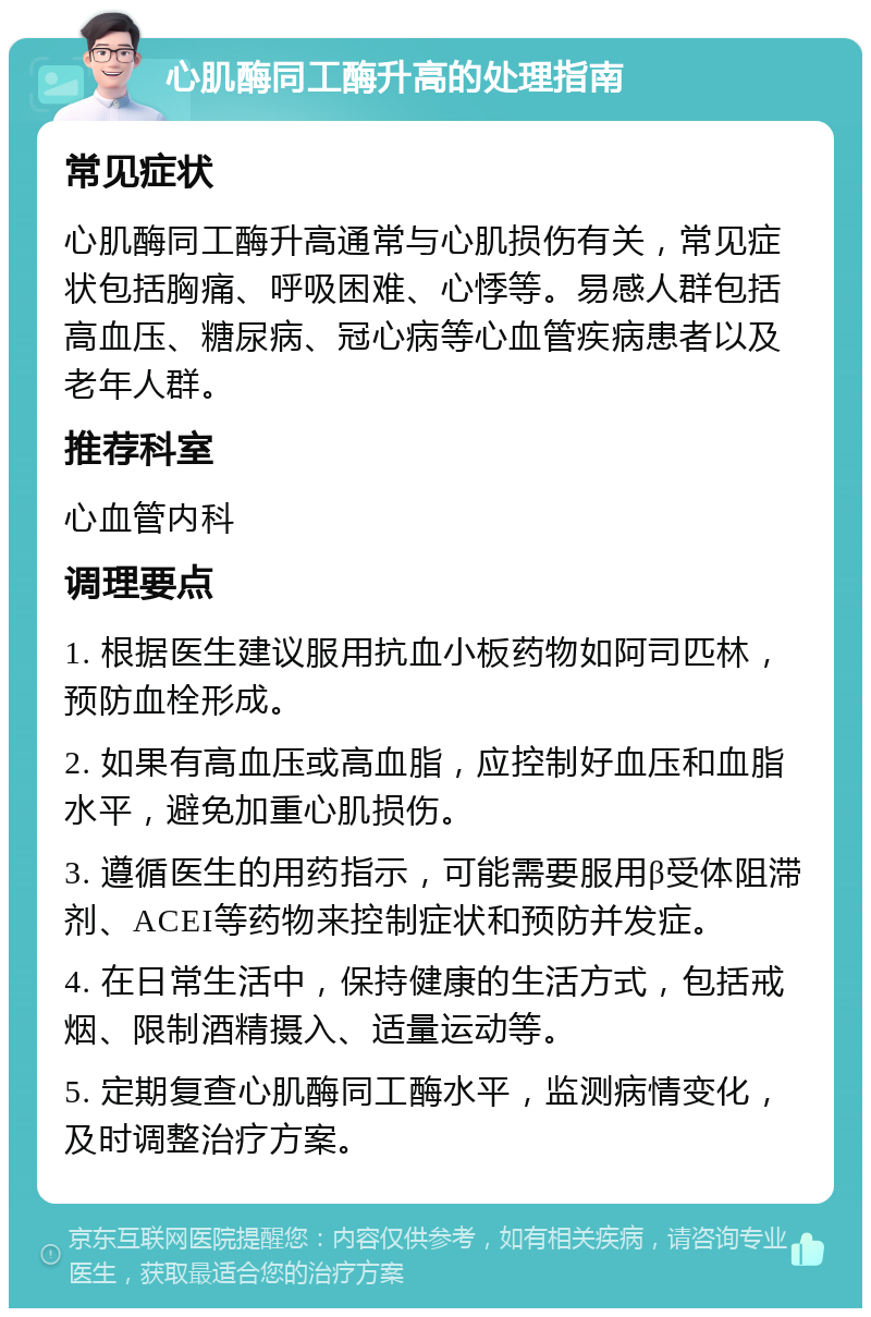 心肌酶同工酶升高的处理指南 常见症状 心肌酶同工酶升高通常与心肌损伤有关，常见症状包括胸痛、呼吸困难、心悸等。易感人群包括高血压、糖尿病、冠心病等心血管疾病患者以及老年人群。 推荐科室 心血管内科 调理要点 1. 根据医生建议服用抗血小板药物如阿司匹林，预防血栓形成。 2. 如果有高血压或高血脂，应控制好血压和血脂水平，避免加重心肌损伤。 3. 遵循医生的用药指示，可能需要服用β受体阻滞剂、ACEI等药物来控制症状和预防并发症。 4. 在日常生活中，保持健康的生活方式，包括戒烟、限制酒精摄入、适量运动等。 5. 定期复查心肌酶同工酶水平，监测病情变化，及时调整治疗方案。