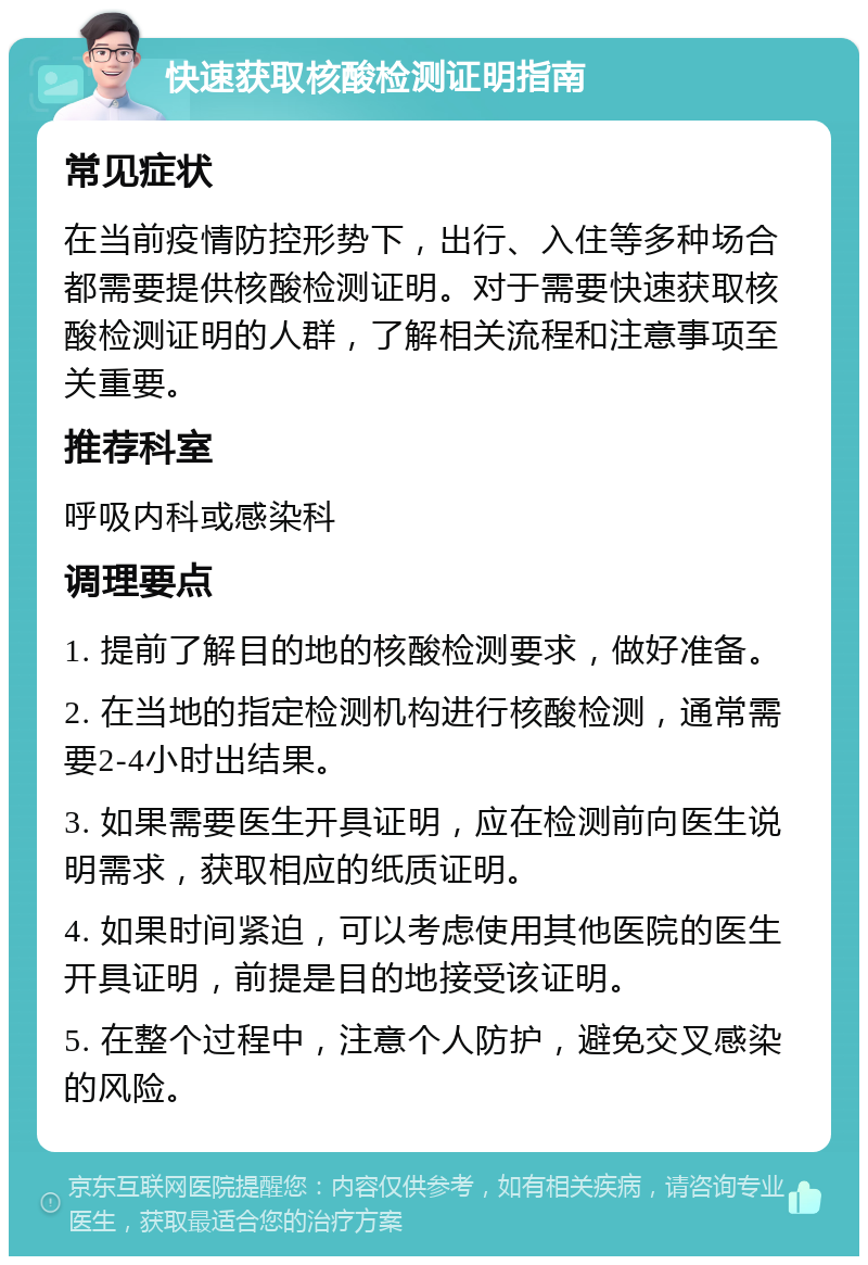 快速获取核酸检测证明指南 常见症状 在当前疫情防控形势下，出行、入住等多种场合都需要提供核酸检测证明。对于需要快速获取核酸检测证明的人群，了解相关流程和注意事项至关重要。 推荐科室 呼吸内科或感染科 调理要点 1. 提前了解目的地的核酸检测要求，做好准备。 2. 在当地的指定检测机构进行核酸检测，通常需要2-4小时出结果。 3. 如果需要医生开具证明，应在检测前向医生说明需求，获取相应的纸质证明。 4. 如果时间紧迫，可以考虑使用其他医院的医生开具证明，前提是目的地接受该证明。 5. 在整个过程中，注意个人防护，避免交叉感染的风险。