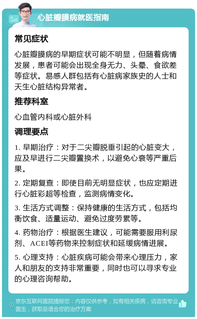 心脏瓣膜病就医指南 常见症状 心脏瓣膜病的早期症状可能不明显，但随着病情发展，患者可能会出现全身无力、头晕、食欲差等症状。易感人群包括有心脏病家族史的人士和天生心脏结构异常者。 推荐科室 心血管内科或心脏外科 调理要点 1. 早期治疗：对于二尖瓣脱垂引起的心脏变大，应及早进行二尖瓣置换术，以避免心衰等严重后果。 2. 定期复查：即使目前无明显症状，也应定期进行心脏彩超等检查，监测病情变化。 3. 生活方式调整：保持健康的生活方式，包括均衡饮食、适量运动、避免过度劳累等。 4. 药物治疗：根据医生建议，可能需要服用利尿剂、ACEI等药物来控制症状和延缓病情进展。 5. 心理支持：心脏疾病可能会带来心理压力，家人和朋友的支持非常重要，同时也可以寻求专业的心理咨询帮助。