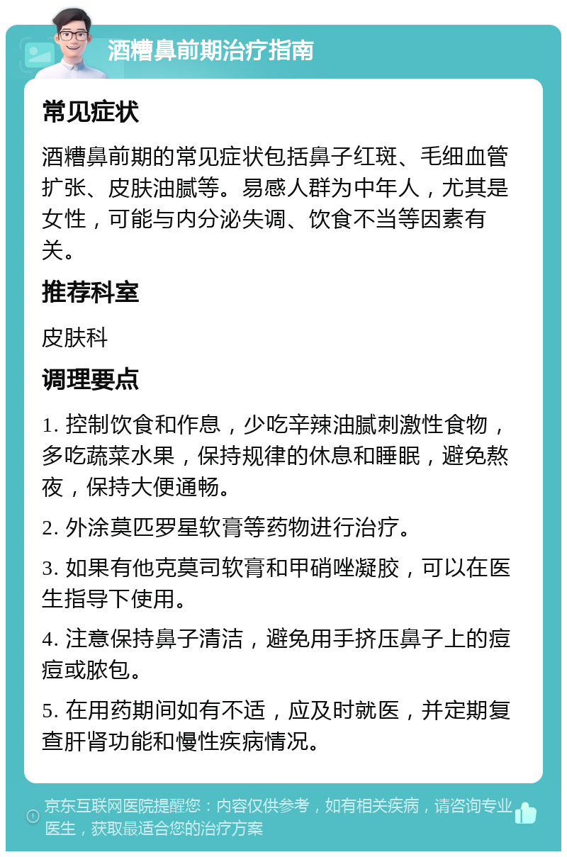 酒糟鼻前期治疗指南 常见症状 酒糟鼻前期的常见症状包括鼻子红斑、毛细血管扩张、皮肤油腻等。易感人群为中年人，尤其是女性，可能与内分泌失调、饮食不当等因素有关。 推荐科室 皮肤科 调理要点 1. 控制饮食和作息，少吃辛辣油腻刺激性食物，多吃蔬菜水果，保持规律的休息和睡眠，避免熬夜，保持大便通畅。 2. 外涂莫匹罗星软膏等药物进行治疗。 3. 如果有他克莫司软膏和甲硝唑凝胶，可以在医生指导下使用。 4. 注意保持鼻子清洁，避免用手挤压鼻子上的痘痘或脓包。 5. 在用药期间如有不适，应及时就医，并定期复查肝肾功能和慢性疾病情况。