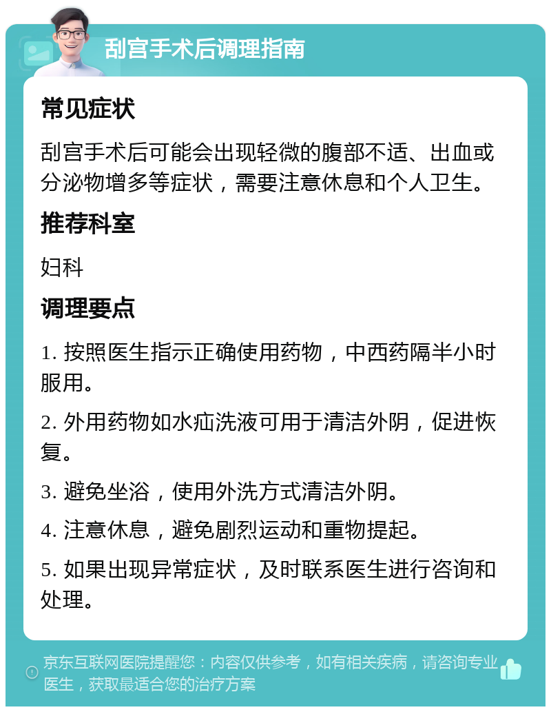 刮宫手术后调理指南 常见症状 刮宫手术后可能会出现轻微的腹部不适、出血或分泌物增多等症状，需要注意休息和个人卫生。 推荐科室 妇科 调理要点 1. 按照医生指示正确使用药物，中西药隔半小时服用。 2. 外用药物如水疝洗液可用于清洁外阴，促进恢复。 3. 避免坐浴，使用外洗方式清洁外阴。 4. 注意休息，避免剧烈运动和重物提起。 5. 如果出现异常症状，及时联系医生进行咨询和处理。