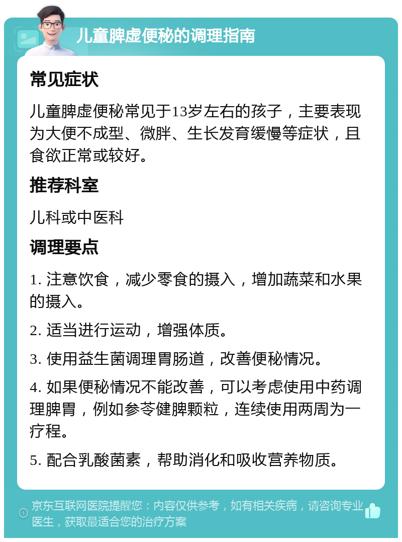 儿童脾虚便秘的调理指南 常见症状 儿童脾虚便秘常见于13岁左右的孩子，主要表现为大便不成型、微胖、生长发育缓慢等症状，且食欲正常或较好。 推荐科室 儿科或中医科 调理要点 1. 注意饮食，减少零食的摄入，增加蔬菜和水果的摄入。 2. 适当进行运动，增强体质。 3. 使用益生菌调理胃肠道，改善便秘情况。 4. 如果便秘情况不能改善，可以考虑使用中药调理脾胃，例如参苓健脾颗粒，连续使用两周为一疗程。 5. 配合乳酸菌素，帮助消化和吸收营养物质。