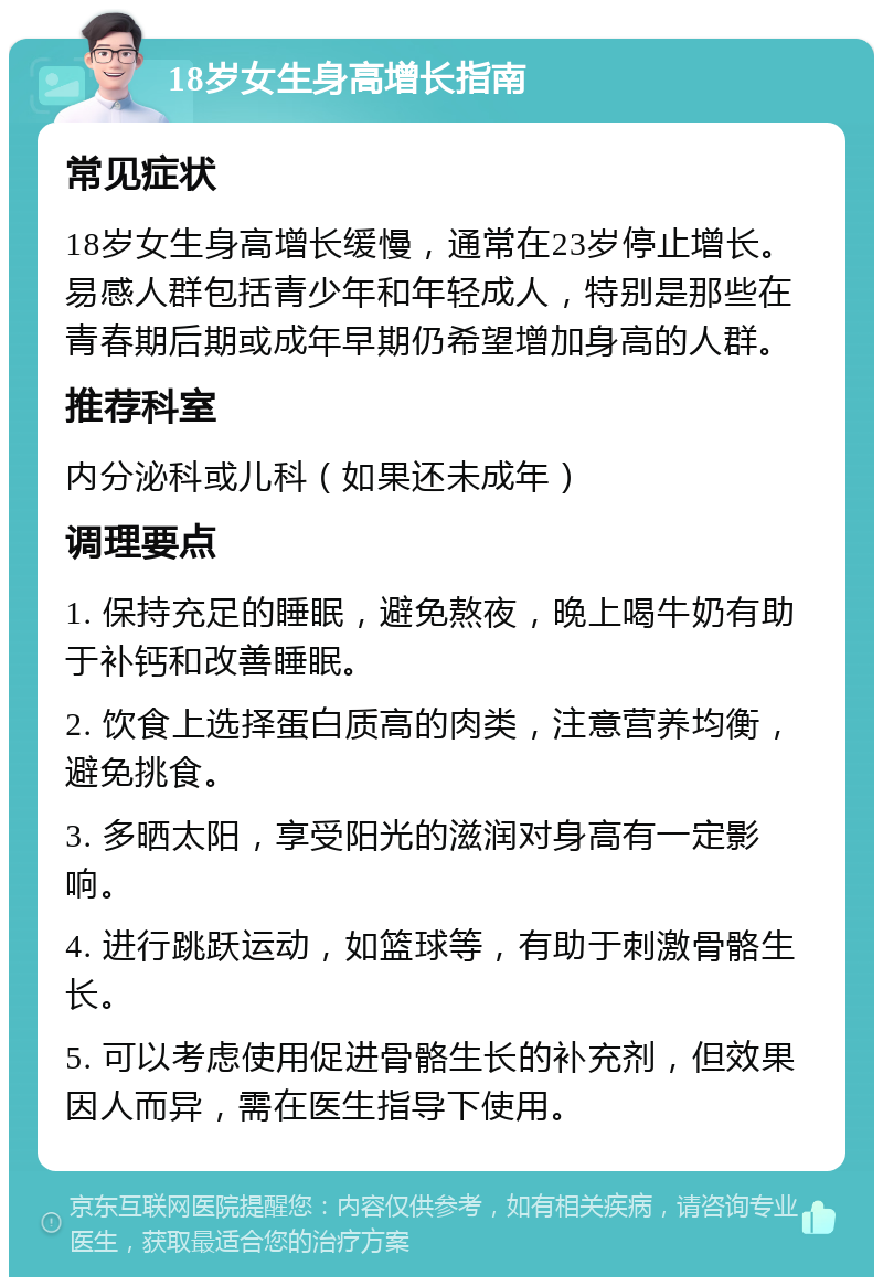 18岁女生身高增长指南 常见症状 18岁女生身高增长缓慢，通常在23岁停止增长。易感人群包括青少年和年轻成人，特别是那些在青春期后期或成年早期仍希望增加身高的人群。 推荐科室 内分泌科或儿科（如果还未成年） 调理要点 1. 保持充足的睡眠，避免熬夜，晚上喝牛奶有助于补钙和改善睡眠。 2. 饮食上选择蛋白质高的肉类，注意营养均衡，避免挑食。 3. 多晒太阳，享受阳光的滋润对身高有一定影响。 4. 进行跳跃运动，如篮球等，有助于刺激骨骼生长。 5. 可以考虑使用促进骨骼生长的补充剂，但效果因人而异，需在医生指导下使用。