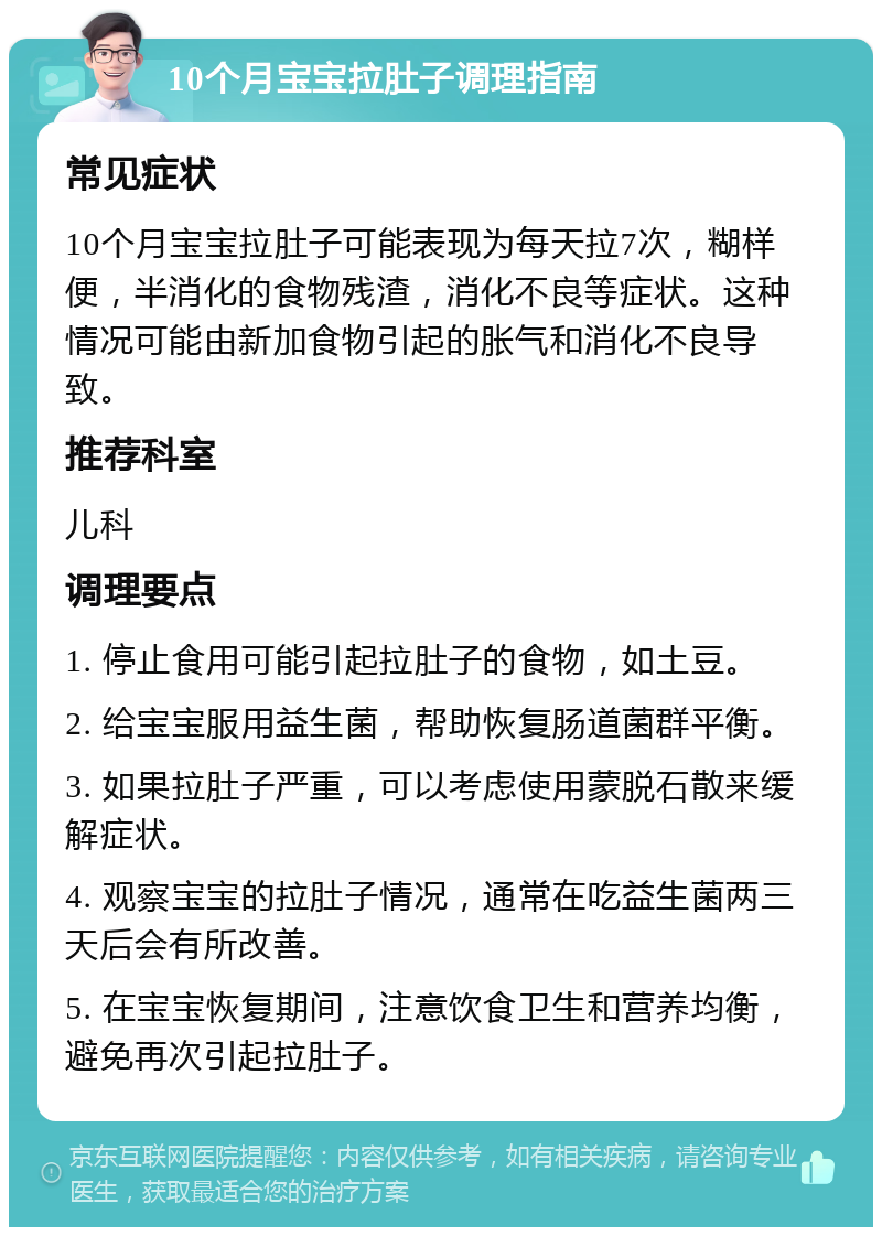 10个月宝宝拉肚子调理指南 常见症状 10个月宝宝拉肚子可能表现为每天拉7次，糊样便，半消化的食物残渣，消化不良等症状。这种情况可能由新加食物引起的胀气和消化不良导致。 推荐科室 儿科 调理要点 1. 停止食用可能引起拉肚子的食物，如土豆。 2. 给宝宝服用益生菌，帮助恢复肠道菌群平衡。 3. 如果拉肚子严重，可以考虑使用蒙脱石散来缓解症状。 4. 观察宝宝的拉肚子情况，通常在吃益生菌两三天后会有所改善。 5. 在宝宝恢复期间，注意饮食卫生和营养均衡，避免再次引起拉肚子。