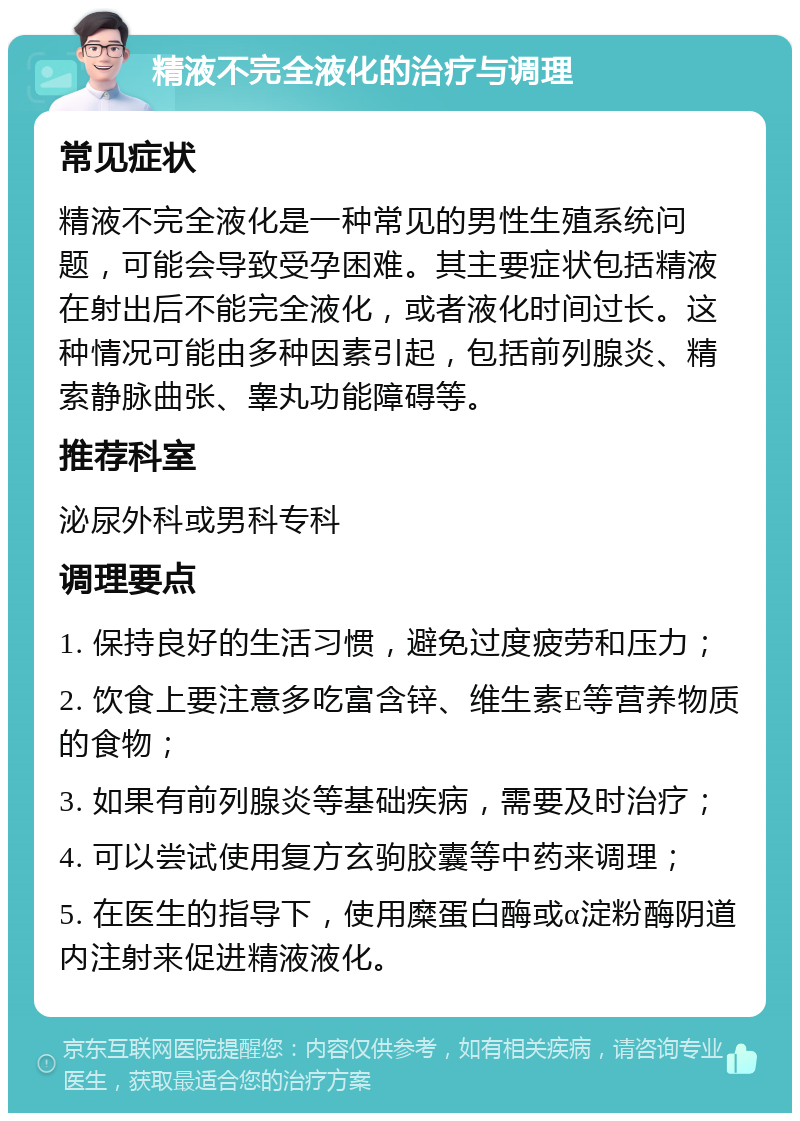 精液不完全液化的治疗与调理 常见症状 精液不完全液化是一种常见的男性生殖系统问题，可能会导致受孕困难。其主要症状包括精液在射出后不能完全液化，或者液化时间过长。这种情况可能由多种因素引起，包括前列腺炎、精索静脉曲张、睾丸功能障碍等。 推荐科室 泌尿外科或男科专科 调理要点 1. 保持良好的生活习惯，避免过度疲劳和压力； 2. 饮食上要注意多吃富含锌、维生素E等营养物质的食物； 3. 如果有前列腺炎等基础疾病，需要及时治疗； 4. 可以尝试使用复方玄驹胶囊等中药来调理； 5. 在医生的指导下，使用糜蛋白酶或α淀粉酶阴道内注射来促进精液液化。