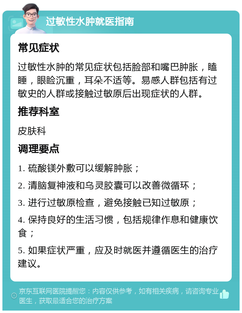 过敏性水肿就医指南 常见症状 过敏性水肿的常见症状包括脸部和嘴巴肿胀，瞌睡，眼睑沉重，耳朵不适等。易感人群包括有过敏史的人群或接触过敏原后出现症状的人群。 推荐科室 皮肤科 调理要点 1. 硫酸镁外敷可以缓解肿胀； 2. 清脑复神液和乌灵胶囊可以改善微循环； 3. 进行过敏原检查，避免接触已知过敏原； 4. 保持良好的生活习惯，包括规律作息和健康饮食； 5. 如果症状严重，应及时就医并遵循医生的治疗建议。