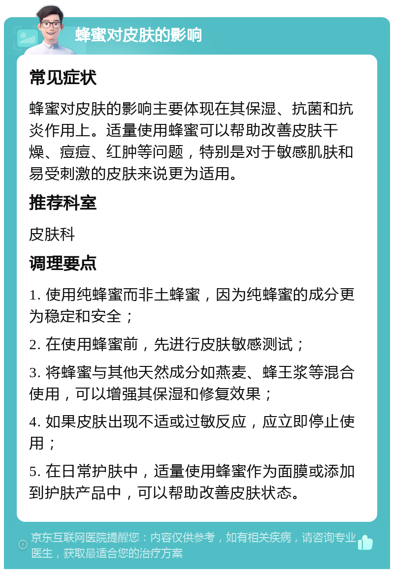 蜂蜜对皮肤的影响 常见症状 蜂蜜对皮肤的影响主要体现在其保湿、抗菌和抗炎作用上。适量使用蜂蜜可以帮助改善皮肤干燥、痘痘、红肿等问题，特别是对于敏感肌肤和易受刺激的皮肤来说更为适用。 推荐科室 皮肤科 调理要点 1. 使用纯蜂蜜而非土蜂蜜，因为纯蜂蜜的成分更为稳定和安全； 2. 在使用蜂蜜前，先进行皮肤敏感测试； 3. 将蜂蜜与其他天然成分如燕麦、蜂王浆等混合使用，可以增强其保湿和修复效果； 4. 如果皮肤出现不适或过敏反应，应立即停止使用； 5. 在日常护肤中，适量使用蜂蜜作为面膜或添加到护肤产品中，可以帮助改善皮肤状态。