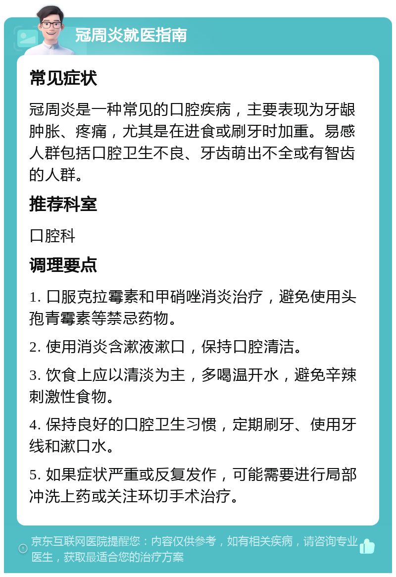 冠周炎就医指南 常见症状 冠周炎是一种常见的口腔疾病，主要表现为牙龈肿胀、疼痛，尤其是在进食或刷牙时加重。易感人群包括口腔卫生不良、牙齿萌出不全或有智齿的人群。 推荐科室 口腔科 调理要点 1. 口服克拉霉素和甲硝唑消炎治疗，避免使用头孢青霉素等禁忌药物。 2. 使用消炎含漱液漱口，保持口腔清洁。 3. 饮食上应以清淡为主，多喝温开水，避免辛辣刺激性食物。 4. 保持良好的口腔卫生习惯，定期刷牙、使用牙线和漱口水。 5. 如果症状严重或反复发作，可能需要进行局部冲洗上药或关注环切手术治疗。