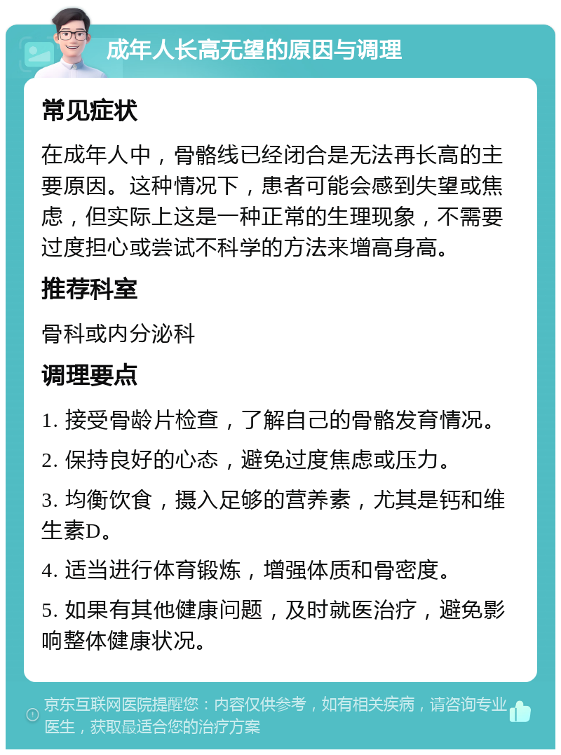 成年人长高无望的原因与调理 常见症状 在成年人中，骨骼线已经闭合是无法再长高的主要原因。这种情况下，患者可能会感到失望或焦虑，但实际上这是一种正常的生理现象，不需要过度担心或尝试不科学的方法来增高身高。 推荐科室 骨科或内分泌科 调理要点 1. 接受骨龄片检查，了解自己的骨骼发育情况。 2. 保持良好的心态，避免过度焦虑或压力。 3. 均衡饮食，摄入足够的营养素，尤其是钙和维生素D。 4. 适当进行体育锻炼，增强体质和骨密度。 5. 如果有其他健康问题，及时就医治疗，避免影响整体健康状况。