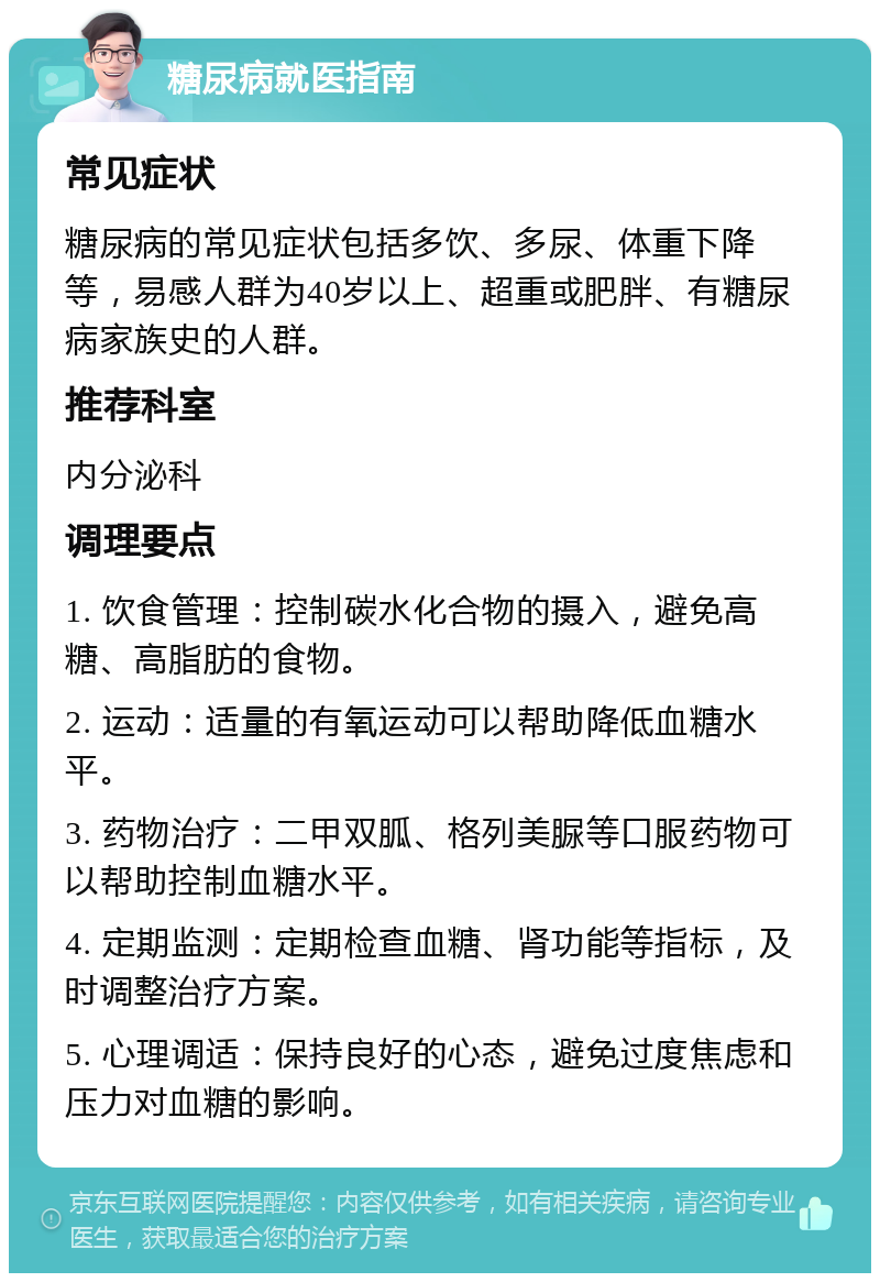 糖尿病就医指南 常见症状 糖尿病的常见症状包括多饮、多尿、体重下降等，易感人群为40岁以上、超重或肥胖、有糖尿病家族史的人群。 推荐科室 内分泌科 调理要点 1. 饮食管理：控制碳水化合物的摄入，避免高糖、高脂肪的食物。 2. 运动：适量的有氧运动可以帮助降低血糖水平。 3. 药物治疗：二甲双胍、格列美脲等口服药物可以帮助控制血糖水平。 4. 定期监测：定期检查血糖、肾功能等指标，及时调整治疗方案。 5. 心理调适：保持良好的心态，避免过度焦虑和压力对血糖的影响。