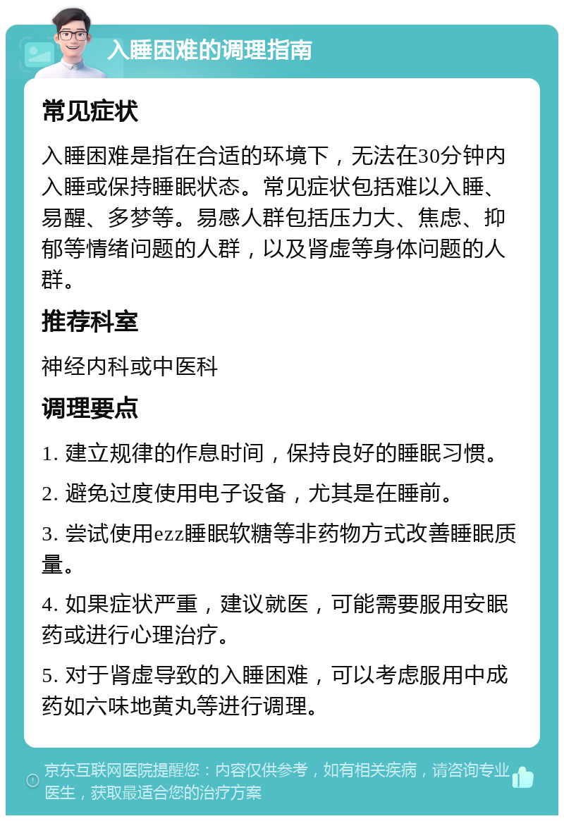 入睡困难的调理指南 常见症状 入睡困难是指在合适的环境下，无法在30分钟内入睡或保持睡眠状态。常见症状包括难以入睡、易醒、多梦等。易感人群包括压力大、焦虑、抑郁等情绪问题的人群，以及肾虚等身体问题的人群。 推荐科室 神经内科或中医科 调理要点 1. 建立规律的作息时间，保持良好的睡眠习惯。 2. 避免过度使用电子设备，尤其是在睡前。 3. 尝试使用ezz睡眠软糖等非药物方式改善睡眠质量。 4. 如果症状严重，建议就医，可能需要服用安眠药或进行心理治疗。 5. 对于肾虚导致的入睡困难，可以考虑服用中成药如六味地黄丸等进行调理。