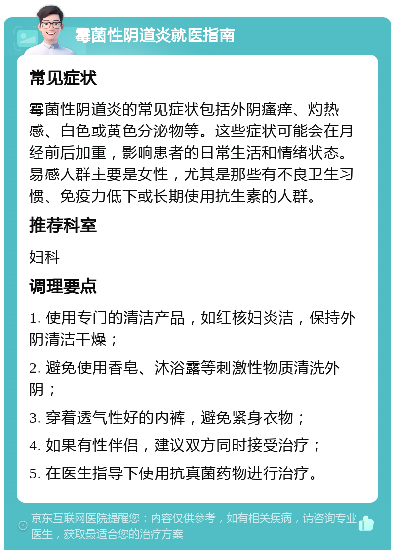 霉菌性阴道炎就医指南 常见症状 霉菌性阴道炎的常见症状包括外阴瘙痒、灼热感、白色或黄色分泌物等。这些症状可能会在月经前后加重，影响患者的日常生活和情绪状态。易感人群主要是女性，尤其是那些有不良卫生习惯、免疫力低下或长期使用抗生素的人群。 推荐科室 妇科 调理要点 1. 使用专门的清洁产品，如红核妇炎洁，保持外阴清洁干燥； 2. 避免使用香皂、沐浴露等刺激性物质清洗外阴； 3. 穿着透气性好的内裤，避免紧身衣物； 4. 如果有性伴侣，建议双方同时接受治疗； 5. 在医生指导下使用抗真菌药物进行治疗。