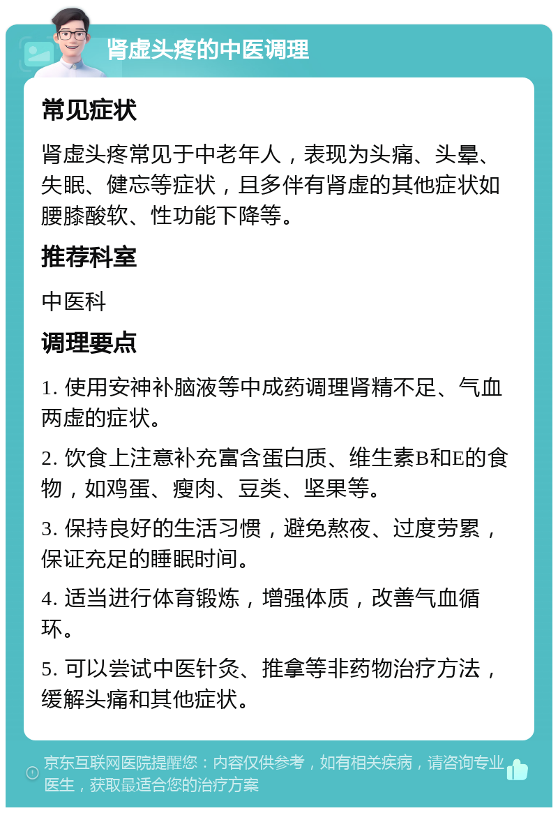 肾虚头疼的中医调理 常见症状 肾虚头疼常见于中老年人，表现为头痛、头晕、失眠、健忘等症状，且多伴有肾虚的其他症状如腰膝酸软、性功能下降等。 推荐科室 中医科 调理要点 1. 使用安神补脑液等中成药调理肾精不足、气血两虚的症状。 2. 饮食上注意补充富含蛋白质、维生素B和E的食物，如鸡蛋、瘦肉、豆类、坚果等。 3. 保持良好的生活习惯，避免熬夜、过度劳累，保证充足的睡眠时间。 4. 适当进行体育锻炼，增强体质，改善气血循环。 5. 可以尝试中医针灸、推拿等非药物治疗方法，缓解头痛和其他症状。