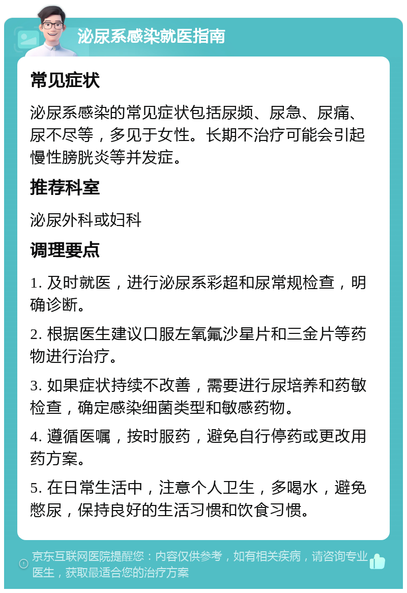 泌尿系感染就医指南 常见症状 泌尿系感染的常见症状包括尿频、尿急、尿痛、尿不尽等，多见于女性。长期不治疗可能会引起慢性膀胱炎等并发症。 推荐科室 泌尿外科或妇科 调理要点 1. 及时就医，进行泌尿系彩超和尿常规检查，明确诊断。 2. 根据医生建议口服左氧氟沙星片和三金片等药物进行治疗。 3. 如果症状持续不改善，需要进行尿培养和药敏检查，确定感染细菌类型和敏感药物。 4. 遵循医嘱，按时服药，避免自行停药或更改用药方案。 5. 在日常生活中，注意个人卫生，多喝水，避免憋尿，保持良好的生活习惯和饮食习惯。