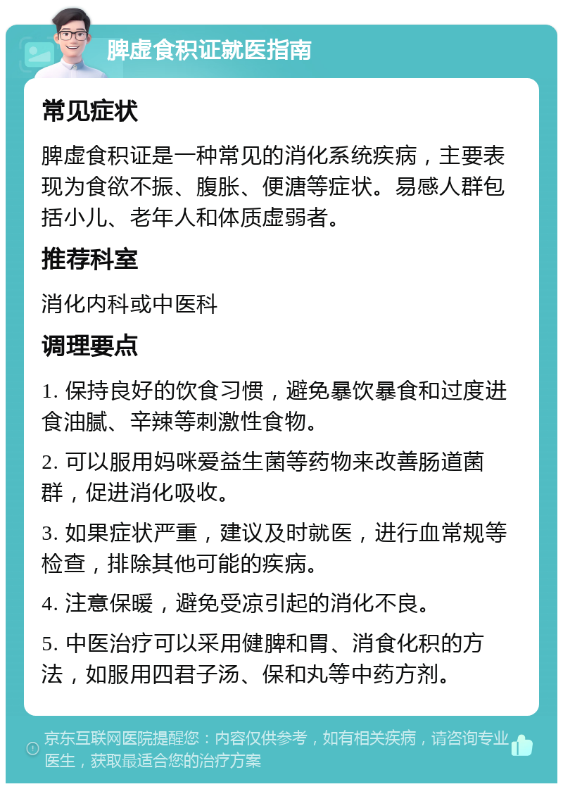 脾虚食积证就医指南 常见症状 脾虚食积证是一种常见的消化系统疾病，主要表现为食欲不振、腹胀、便溏等症状。易感人群包括小儿、老年人和体质虚弱者。 推荐科室 消化内科或中医科 调理要点 1. 保持良好的饮食习惯，避免暴饮暴食和过度进食油腻、辛辣等刺激性食物。 2. 可以服用妈咪爱益生菌等药物来改善肠道菌群，促进消化吸收。 3. 如果症状严重，建议及时就医，进行血常规等检查，排除其他可能的疾病。 4. 注意保暖，避免受凉引起的消化不良。 5. 中医治疗可以采用健脾和胃、消食化积的方法，如服用四君子汤、保和丸等中药方剂。