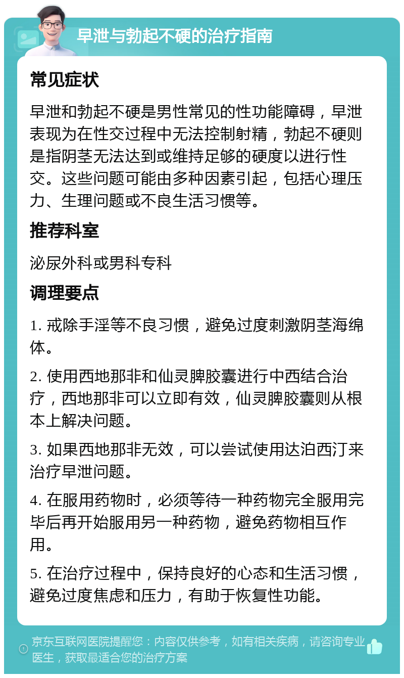 早泄与勃起不硬的治疗指南 常见症状 早泄和勃起不硬是男性常见的性功能障碍，早泄表现为在性交过程中无法控制射精，勃起不硬则是指阴茎无法达到或维持足够的硬度以进行性交。这些问题可能由多种因素引起，包括心理压力、生理问题或不良生活习惯等。 推荐科室 泌尿外科或男科专科 调理要点 1. 戒除手淫等不良习惯，避免过度刺激阴茎海绵体。 2. 使用西地那非和仙灵脾胶囊进行中西结合治疗，西地那非可以立即有效，仙灵脾胶囊则从根本上解决问题。 3. 如果西地那非无效，可以尝试使用达泊西汀来治疗早泄问题。 4. 在服用药物时，必须等待一种药物完全服用完毕后再开始服用另一种药物，避免药物相互作用。 5. 在治疗过程中，保持良好的心态和生活习惯，避免过度焦虑和压力，有助于恢复性功能。