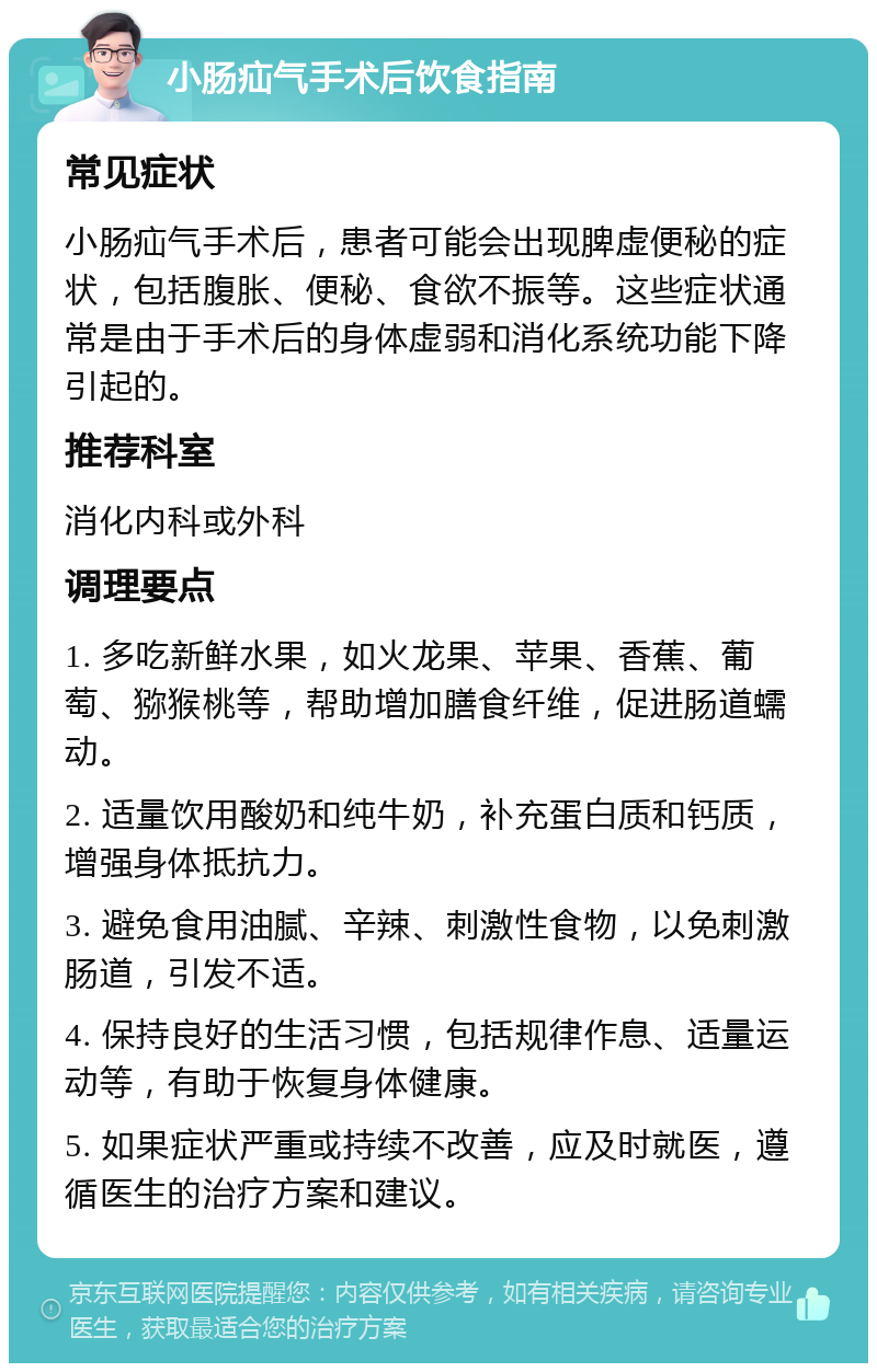 小肠疝气手术后饮食指南 常见症状 小肠疝气手术后，患者可能会出现脾虚便秘的症状，包括腹胀、便秘、食欲不振等。这些症状通常是由于手术后的身体虚弱和消化系统功能下降引起的。 推荐科室 消化内科或外科 调理要点 1. 多吃新鲜水果，如火龙果、苹果、香蕉、葡萄、猕猴桃等，帮助增加膳食纤维，促进肠道蠕动。 2. 适量饮用酸奶和纯牛奶，补充蛋白质和钙质，增强身体抵抗力。 3. 避免食用油腻、辛辣、刺激性食物，以免刺激肠道，引发不适。 4. 保持良好的生活习惯，包括规律作息、适量运动等，有助于恢复身体健康。 5. 如果症状严重或持续不改善，应及时就医，遵循医生的治疗方案和建议。