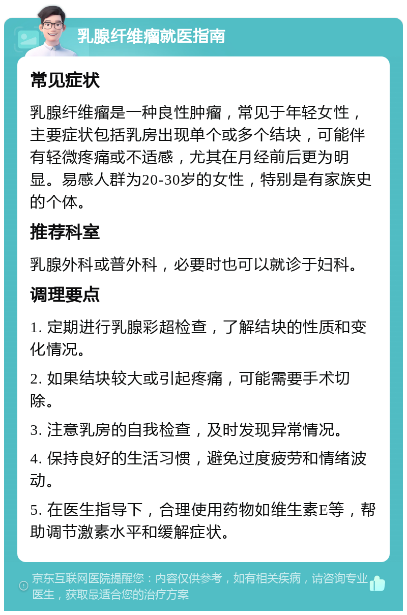 乳腺纤维瘤就医指南 常见症状 乳腺纤维瘤是一种良性肿瘤，常见于年轻女性，主要症状包括乳房出现单个或多个结块，可能伴有轻微疼痛或不适感，尤其在月经前后更为明显。易感人群为20-30岁的女性，特别是有家族史的个体。 推荐科室 乳腺外科或普外科，必要时也可以就诊于妇科。 调理要点 1. 定期进行乳腺彩超检查，了解结块的性质和变化情况。 2. 如果结块较大或引起疼痛，可能需要手术切除。 3. 注意乳房的自我检查，及时发现异常情况。 4. 保持良好的生活习惯，避免过度疲劳和情绪波动。 5. 在医生指导下，合理使用药物如维生素E等，帮助调节激素水平和缓解症状。