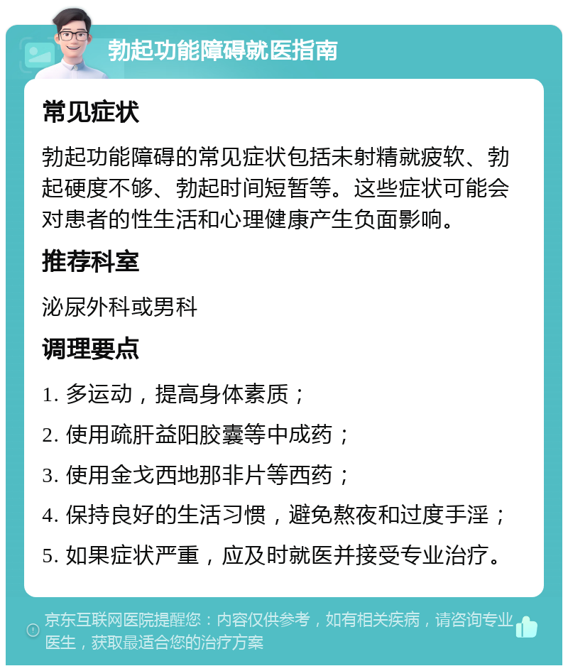 勃起功能障碍就医指南 常见症状 勃起功能障碍的常见症状包括未射精就疲软、勃起硬度不够、勃起时间短暂等。这些症状可能会对患者的性生活和心理健康产生负面影响。 推荐科室 泌尿外科或男科 调理要点 1. 多运动，提高身体素质； 2. 使用疏肝益阳胶囊等中成药； 3. 使用金戈西地那非片等西药； 4. 保持良好的生活习惯，避免熬夜和过度手淫； 5. 如果症状严重，应及时就医并接受专业治疗。