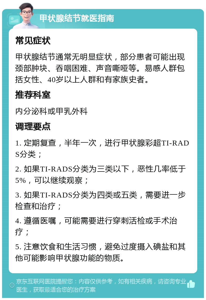 甲状腺结节就医指南 常见症状 甲状腺结节通常无明显症状，部分患者可能出现颈部肿块、吞咽困难、声音嘶哑等。易感人群包括女性、40岁以上人群和有家族史者。 推荐科室 内分泌科或甲乳外科 调理要点 1. 定期复查，半年一次，进行甲状腺彩超TI-RADS分类； 2. 如果TI-RADS分类为三类以下，恶性几率低于5%，可以继续观察； 3. 如果TI-RADS分类为四类或五类，需要进一步检查和治疗； 4. 遵循医嘱，可能需要进行穿刺活检或手术治疗； 5. 注意饮食和生活习惯，避免过度摄入碘盐和其他可能影响甲状腺功能的物质。