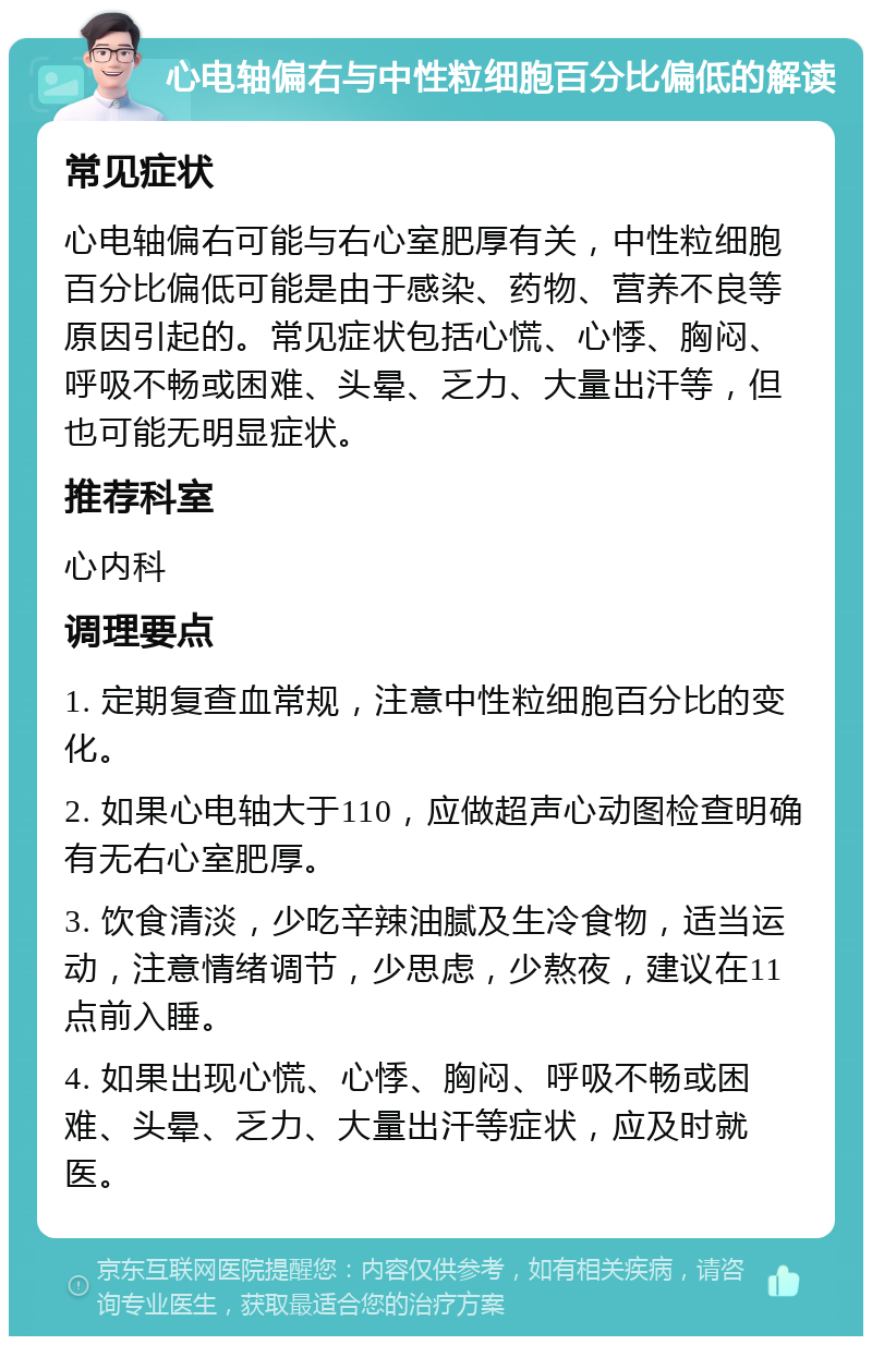 心电轴偏右与中性粒细胞百分比偏低的解读 常见症状 心电轴偏右可能与右心室肥厚有关，中性粒细胞百分比偏低可能是由于感染、药物、营养不良等原因引起的。常见症状包括心慌、心悸、胸闷、呼吸不畅或困难、头晕、乏力、大量出汗等，但也可能无明显症状。 推荐科室 心内科 调理要点 1. 定期复查血常规，注意中性粒细胞百分比的变化。 2. 如果心电轴大于110，应做超声心动图检查明确有无右心室肥厚。 3. 饮食清淡，少吃辛辣油腻及生冷食物，适当运动，注意情绪调节，少思虑，少熬夜，建议在11点前入睡。 4. 如果出现心慌、心悸、胸闷、呼吸不畅或困难、头晕、乏力、大量出汗等症状，应及时就医。