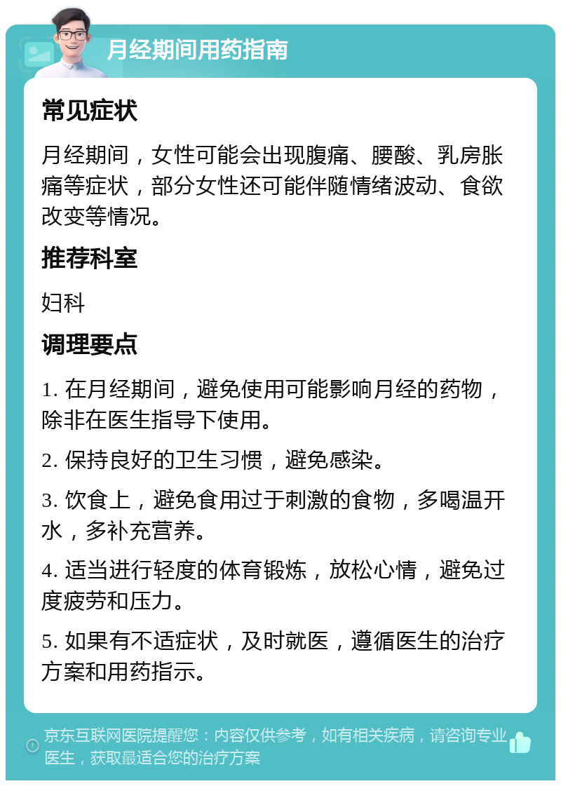 月经期间用药指南 常见症状 月经期间，女性可能会出现腹痛、腰酸、乳房胀痛等症状，部分女性还可能伴随情绪波动、食欲改变等情况。 推荐科室 妇科 调理要点 1. 在月经期间，避免使用可能影响月经的药物，除非在医生指导下使用。 2. 保持良好的卫生习惯，避免感染。 3. 饮食上，避免食用过于刺激的食物，多喝温开水，多补充营养。 4. 适当进行轻度的体育锻炼，放松心情，避免过度疲劳和压力。 5. 如果有不适症状，及时就医，遵循医生的治疗方案和用药指示。