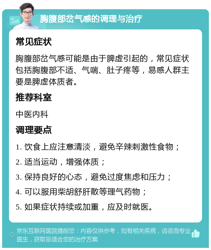 胸腹部岔气感的调理与治疗 常见症状 胸腹部岔气感可能是由于脾虚引起的，常见症状包括胸腹部不适、气喘、肚子疼等，易感人群主要是脾虚体质者。 推荐科室 中医内科 调理要点 1. 饮食上应注意清淡，避免辛辣刺激性食物； 2. 适当运动，增强体质； 3. 保持良好的心态，避免过度焦虑和压力； 4. 可以服用柴胡舒肝散等理气药物； 5. 如果症状持续或加重，应及时就医。