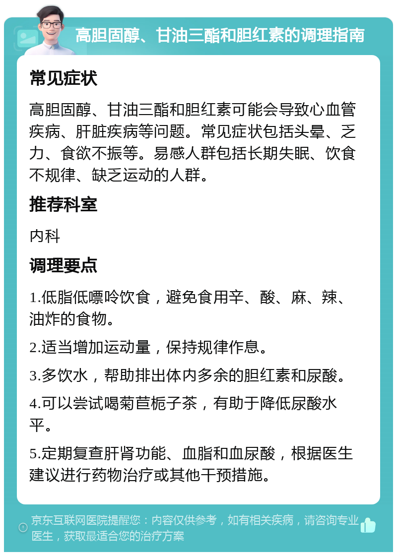 高胆固醇、甘油三酯和胆红素的调理指南 常见症状 高胆固醇、甘油三酯和胆红素可能会导致心血管疾病、肝脏疾病等问题。常见症状包括头晕、乏力、食欲不振等。易感人群包括长期失眠、饮食不规律、缺乏运动的人群。 推荐科室 内科 调理要点 1.低脂低嘌呤饮食，避免食用辛、酸、麻、辣、油炸的食物。 2.适当增加运动量，保持规律作息。 3.多饮水，帮助排出体内多余的胆红素和尿酸。 4.可以尝试喝菊苣栀子茶，有助于降低尿酸水平。 5.定期复查肝肾功能、血脂和血尿酸，根据医生建议进行药物治疗或其他干预措施。